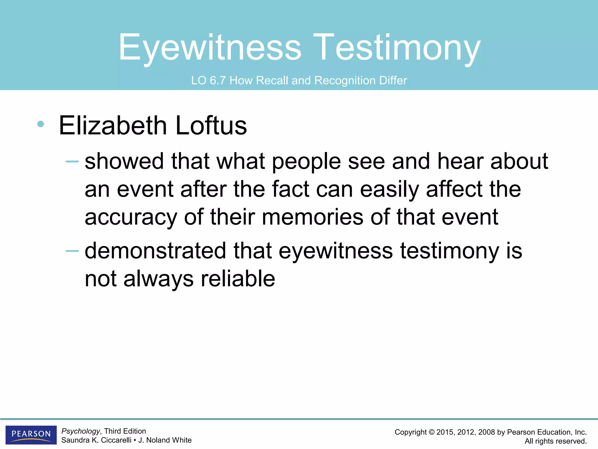 Copyright © 2015, 2012, 2008 by Pearson Education, Inc.
All rights reserved.
Psychology, Third Edition
Saundra K. Ciccarelli • J. Noland White
Eyewitness Testimony
• Elizabeth Loftus
– showed that what people see and hear about
an event after the fact can easily affect the
accuracy of their memories of that event
– demonstrated that eyewitness testimony is
not always reliable
LO 6.7 How Recall and Recognition Differ
 