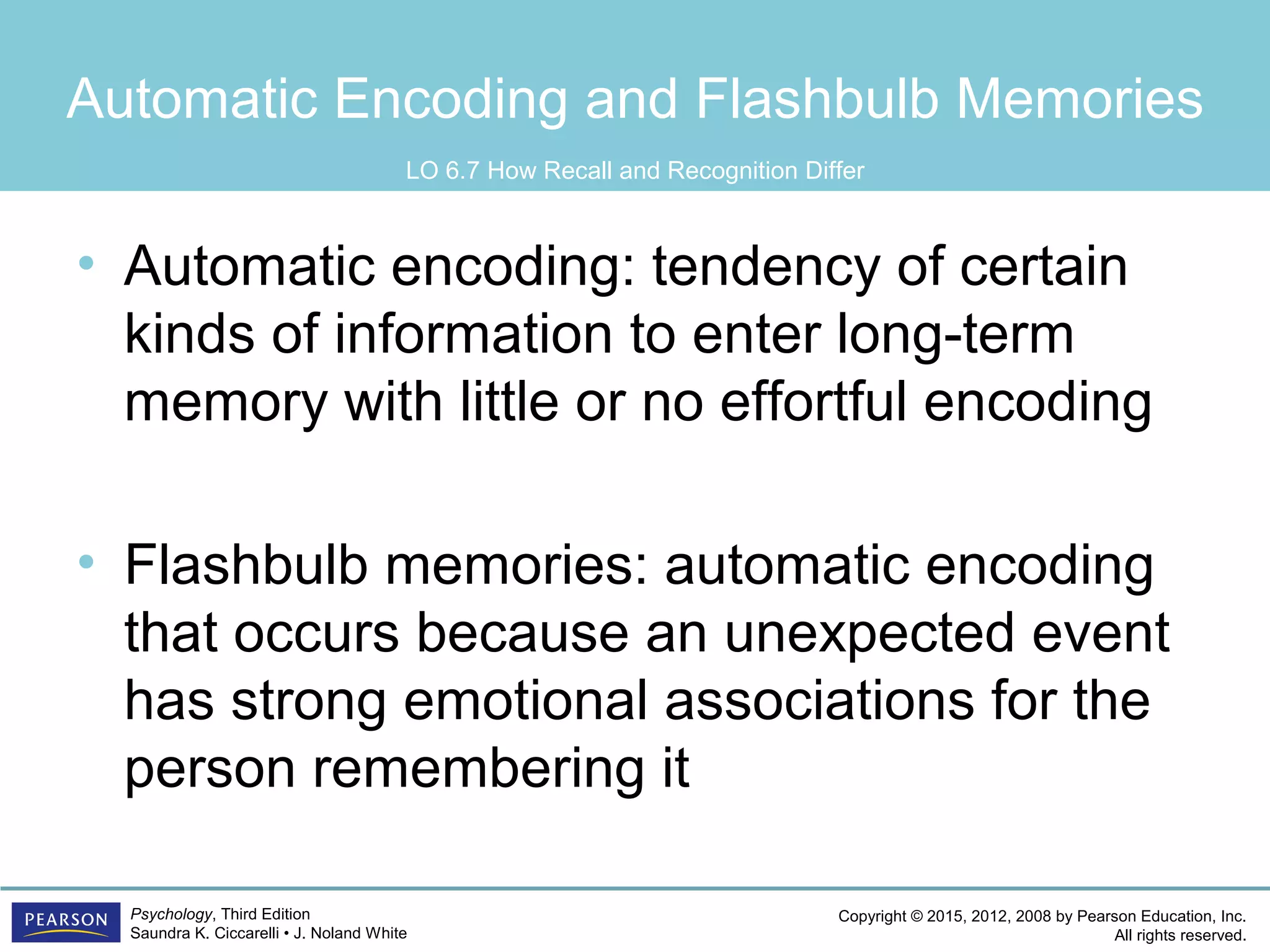 Copyright © 2015, 2012, 2008 by Pearson Education, Inc.
All rights reserved.
Psychology, Third Edition
Saundra K. Ciccarelli • J. Noland White
Automatic Encoding and Flashbulb Memories
• Automatic encoding: tendency of certain
kinds of information to enter long-term
memory with little or no effortful encoding
• Flashbulb memories: automatic encoding
that occurs because an unexpected event
has strong emotional associations for the
person remembering it
LO 6.7 How Recall and Recognition Differ
 