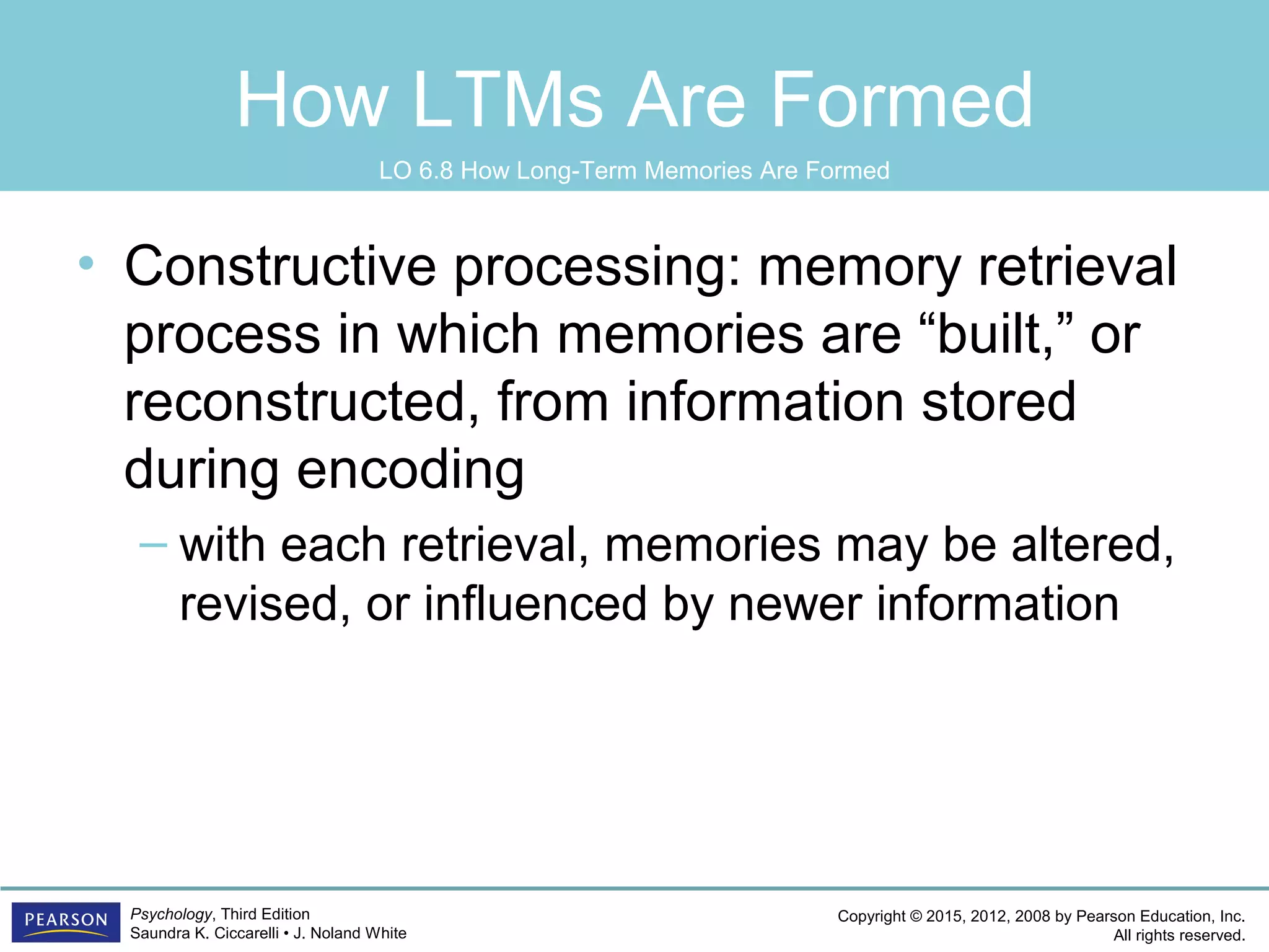 Copyright © 2015, 2012, 2008 by Pearson Education, Inc.
All rights reserved.
Psychology, Third Edition
Saundra K. Ciccarelli • J. Noland White
How LTMs Are Formed
• Constructive processing: memory retrieval
process in which memories are “built,” or
reconstructed, from information stored
during encoding
– with each retrieval, memories may be altered,
revised, or influenced by newer information
LO 6.8 How Long-Term Memories Are Formed
 