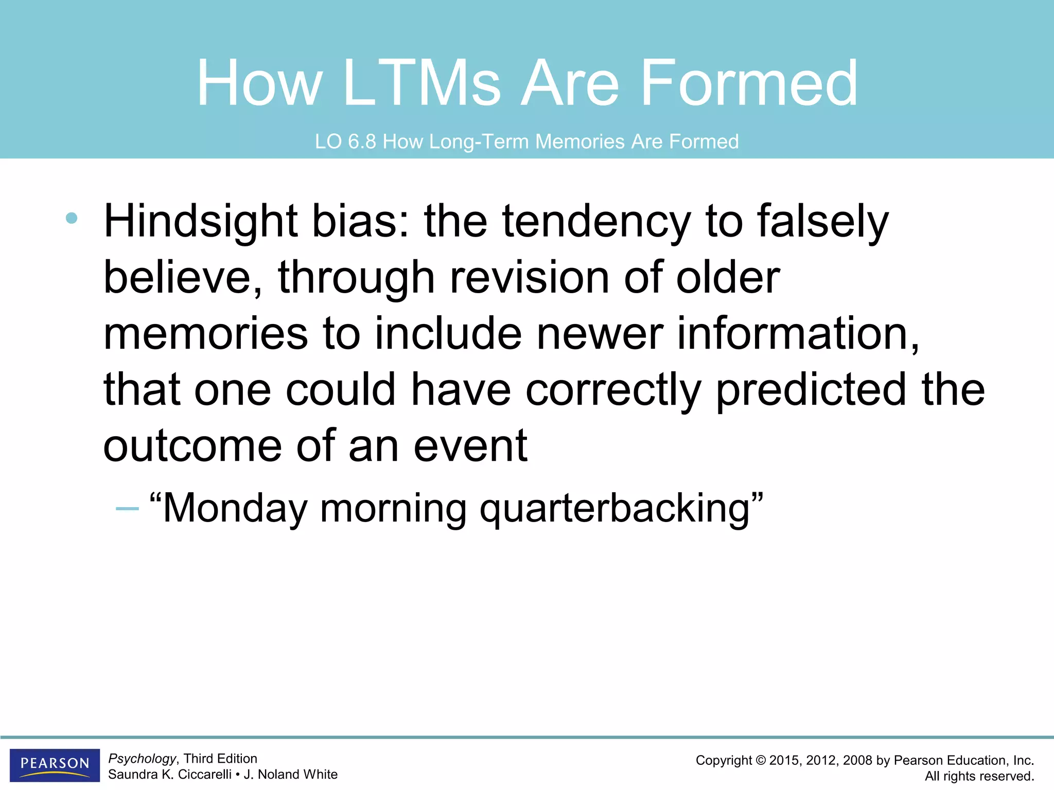 Copyright © 2015, 2012, 2008 by Pearson Education, Inc.
All rights reserved.
Psychology, Third Edition
Saundra K. Ciccarelli • J. Noland White
How LTMs Are Formed
• Hindsight bias: the tendency to falsely
believe, through revision of older
memories to include newer information,
that one could have correctly predicted the
outcome of an event
– “Monday morning quarterbacking”
LO 6.8 How Long-Term Memories Are Formed
 