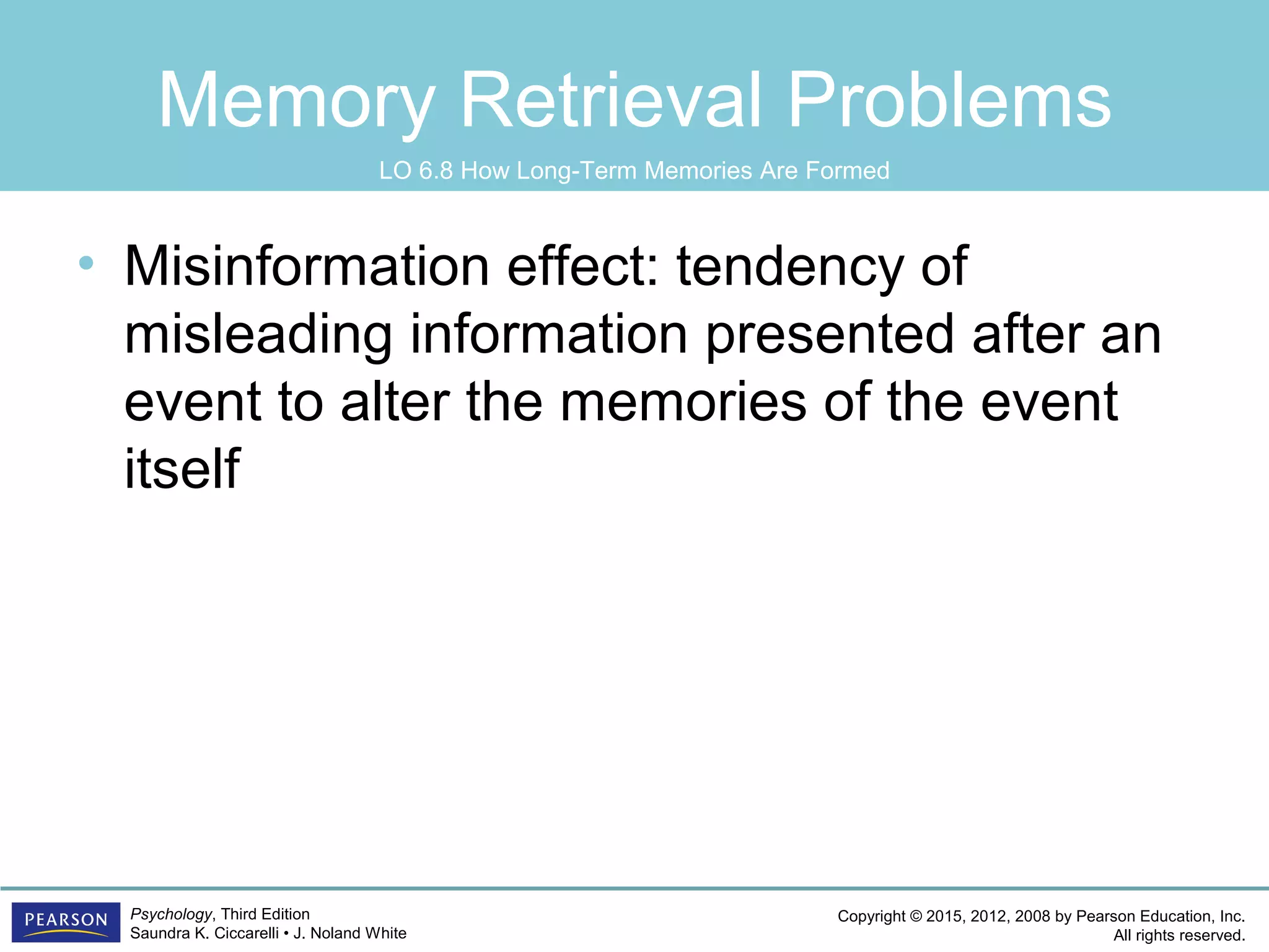 Copyright © 2015, 2012, 2008 by Pearson Education, Inc.
All rights reserved.
Psychology, Third Edition
Saundra K. Ciccarelli • J. Noland White
Memory Retrieval Problems
• Misinformation effect: tendency of
misleading information presented after an
event to alter the memories of the event
itself
LO 6.8 How Long-Term Memories Are Formed
 