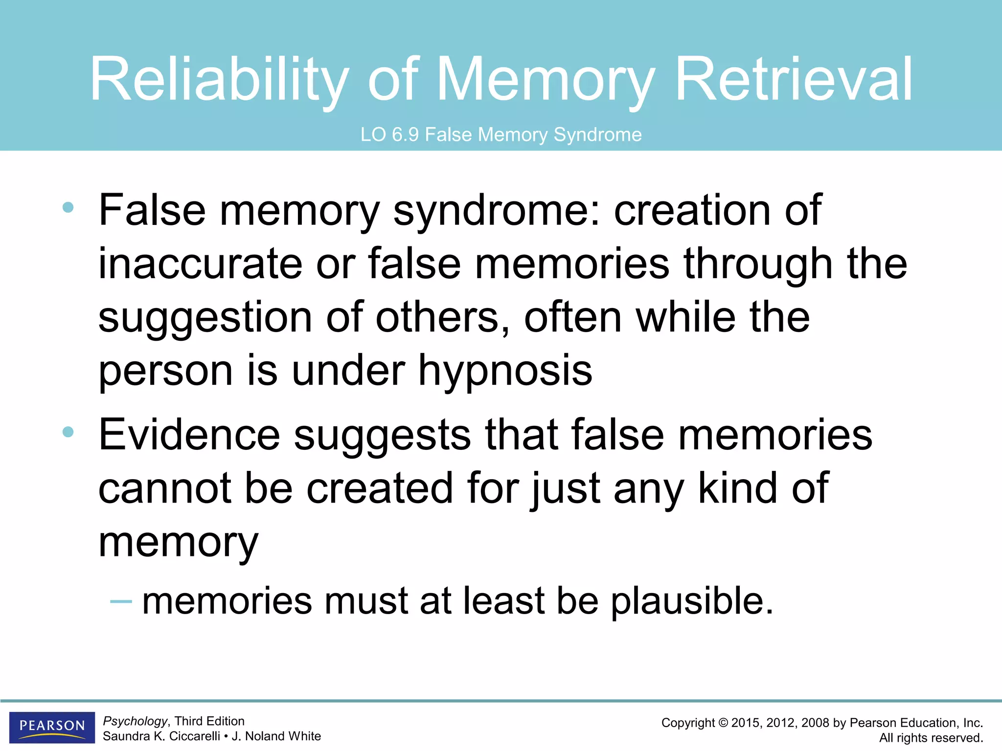 Copyright © 2015, 2012, 2008 by Pearson Education, Inc.
All rights reserved.
Psychology, Third Edition
Saundra K. Ciccarelli • J. Noland White
Reliability of Memory Retrieval
• False memory syndrome: creation of
inaccurate or false memories through the
suggestion of others, often while the
person is under hypnosis
• Evidence suggests that false memories
cannot be created for just any kind of
memory
– memories must at least be plausible.
LO 6.9 False Memory Syndrome
 