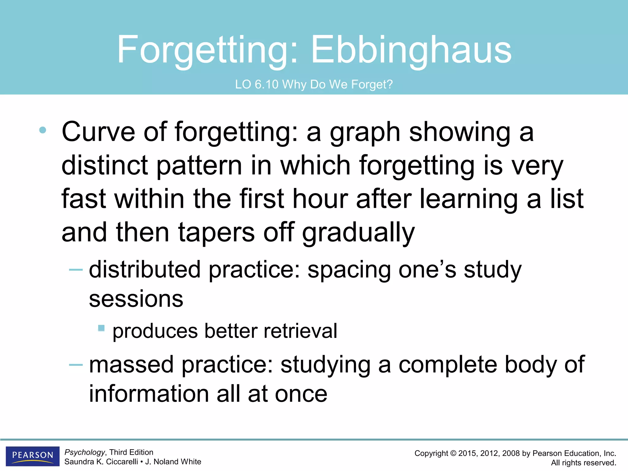 Copyright © 2015, 2012, 2008 by Pearson Education, Inc.
All rights reserved.
Psychology, Third Edition
Saundra K. Ciccarelli • J. Noland White
Forgetting: Ebbinghaus
• Curve of forgetting: a graph showing a
distinct pattern in which forgetting is very
fast within the first hour after learning a list
and then tapers off gradually
– distributed practice: spacing one’s study
sessions
 produces better retrieval
– massed practice: studying a complete body of
information all at once
LO 6.10 Why Do We Forget?
 