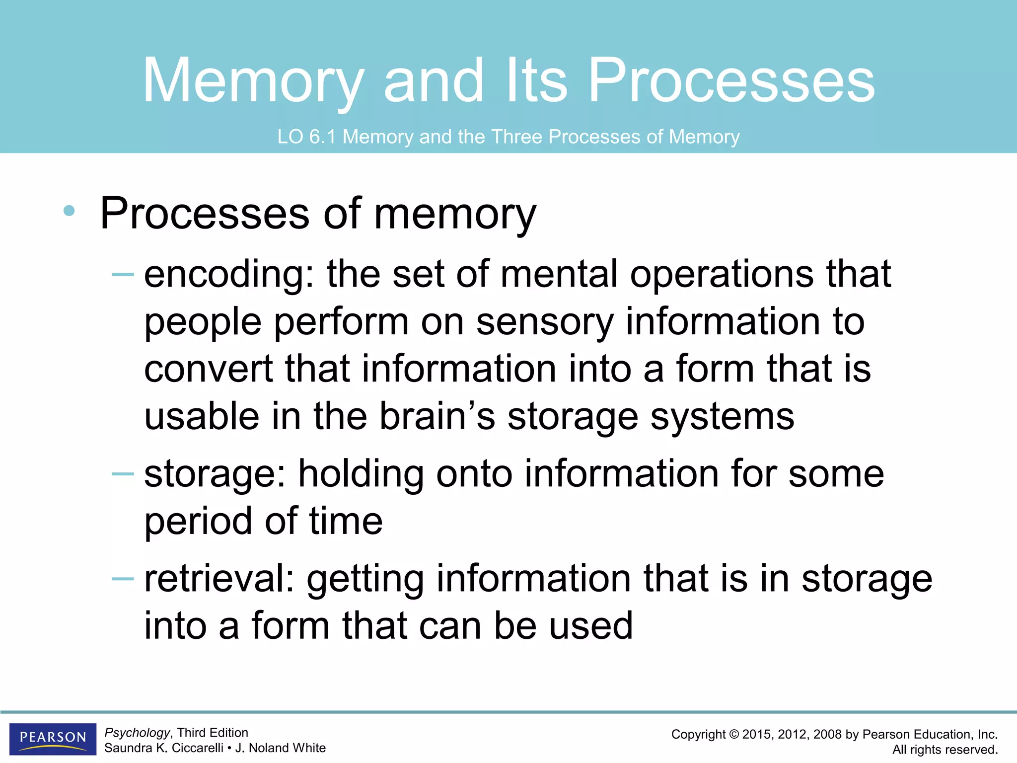 Copyright © 2015, 2012, 2008 by Pearson Education, Inc.
All rights reserved.
Psychology, Third Edition
Saundra K. Ciccarelli • J. Noland White
Memory and Its Processes
• Processes of memory
– encoding: the set of mental operations that
people perform on sensory information to
convert that information into a form that is
usable in the brain’s storage systems
– storage: holding onto information for some
period of time
– retrieval: getting information that is in storage
into a form that can be used
LO 6.1 Memory and the Three Processes of Memory
 