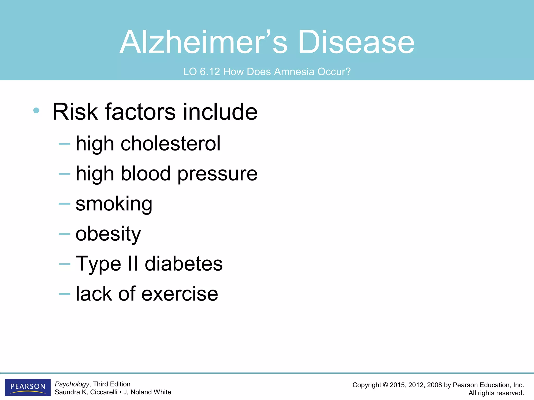 Copyright © 2015, 2012, 2008 by Pearson Education, Inc.
All rights reserved.
Psychology, Third Edition
Saundra K. Ciccarelli • J. Noland White
Alzheimer’s Disease
• Risk factors include
– high cholesterol
– high blood pressure
– smoking
– obesity
– Type II diabetes
– lack of exercise
LO 6.12 How Does Amnesia Occur?
 