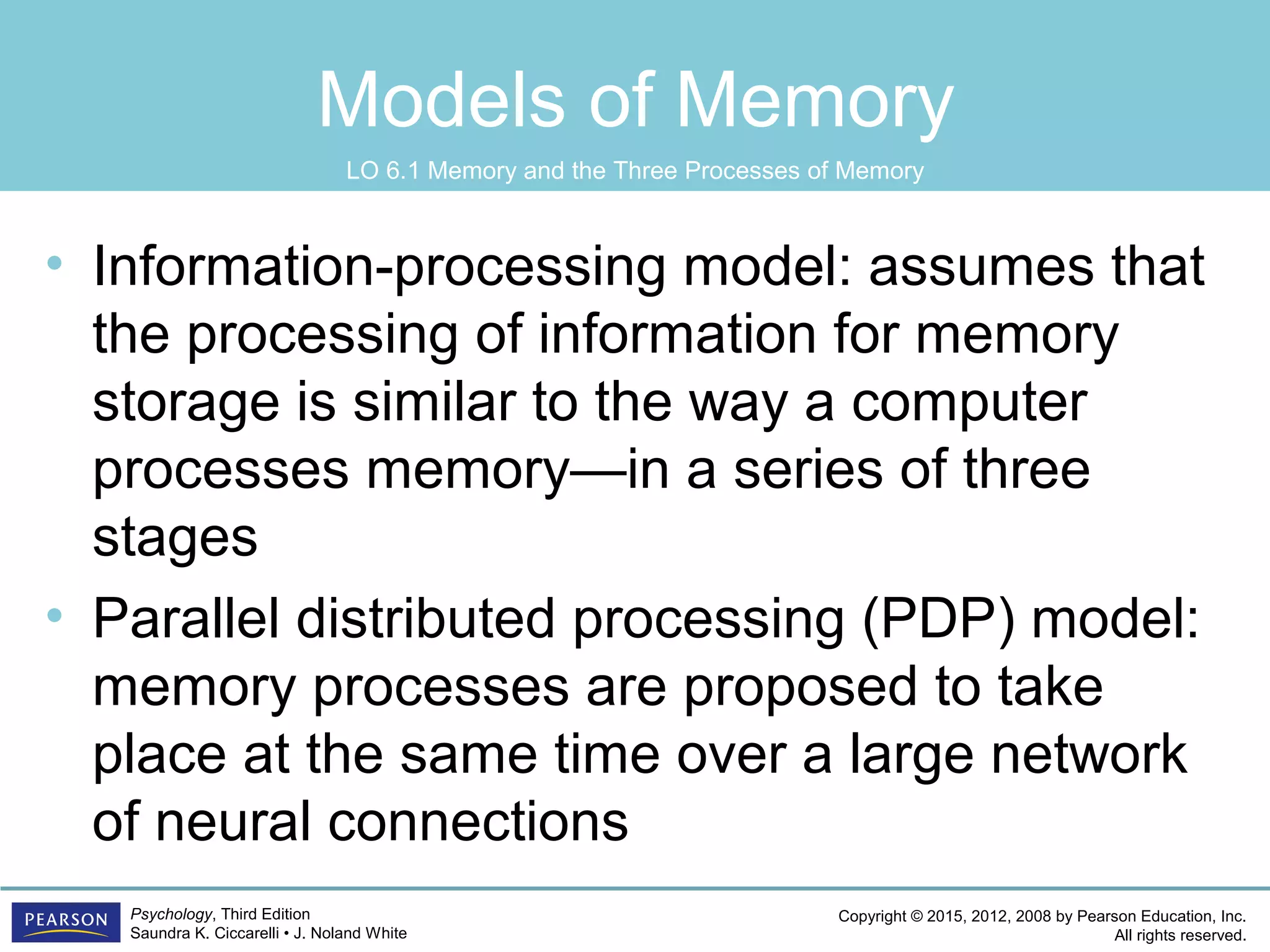 Copyright © 2015, 2012, 2008 by Pearson Education, Inc.
All rights reserved.
Psychology, Third Edition
Saundra K. Ciccarelli • J. Noland White
Models of Memory
• Information-processing model: assumes that
the processing of information for memory
storage is similar to the way a computer
processes memory—in a series of three
stages
• Parallel distributed processing (PDP) model:
memory processes are proposed to take
place at the same time over a large network
of neural connections
LO 6.1 Memory and the Three Processes of Memory
 