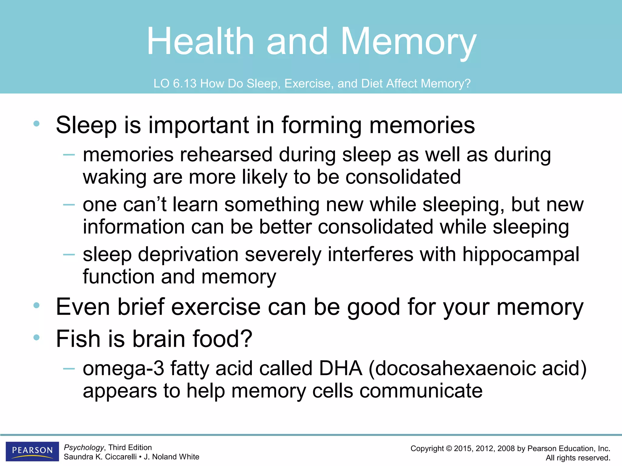Copyright © 2015, 2012, 2008 by Pearson Education, Inc.
All rights reserved.
Psychology, Third Edition
Saundra K. Ciccarelli • J. Noland White
Health and Memory
• Sleep is important in forming memories
– memories rehearsed during sleep as well as during
waking are more likely to be consolidated
– one can’t learn something new while sleeping, but new
information can be better consolidated while sleeping
– sleep deprivation severely interferes with hippocampal
function and memory
• Even brief exercise can be good for your memory
• Fish is brain food?
– omega-3 fatty acid called DHA (docosahexaenoic acid)
appears to help memory cells communicate
LO 6.13 How Do Sleep, Exercise, and Diet Affect Memory?
 