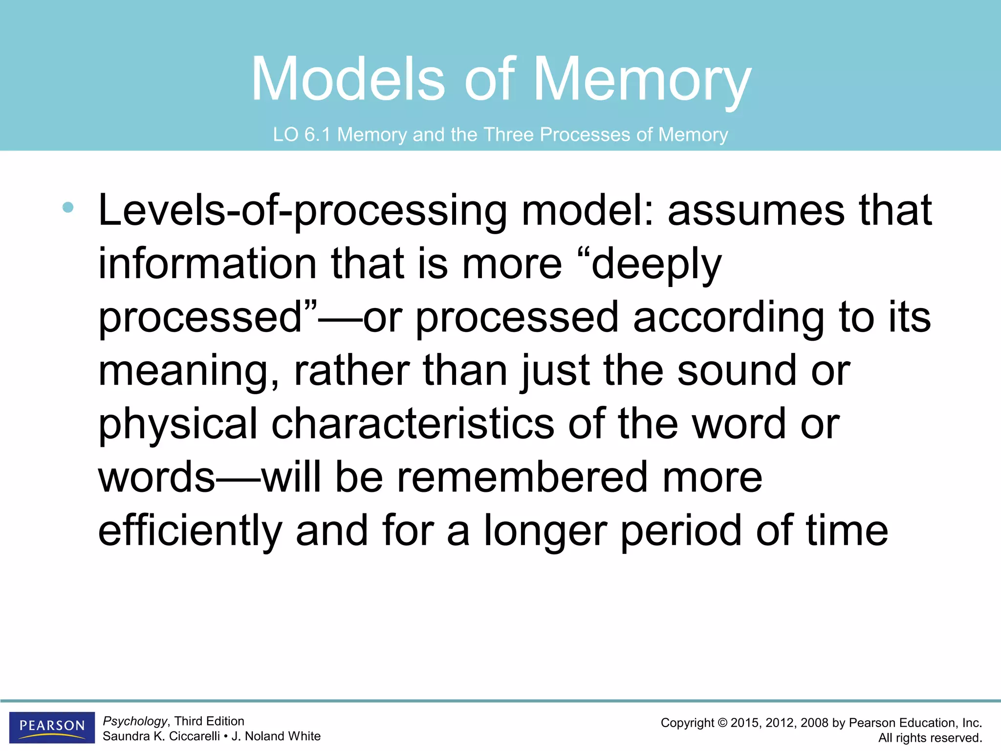 Copyright © 2015, 2012, 2008 by Pearson Education, Inc.
All rights reserved.
Psychology, Third Edition
Saundra K. Ciccarelli • J. Noland White
Models of Memory
• Levels-of-processing model: assumes that
information that is more “deeply
processed”—or processed according to its
meaning, rather than just the sound or
physical characteristics of the word or
words—will be remembered more
efficiently and for a longer period of time
LO 6.1 Memory and the Three Processes of Memory
 