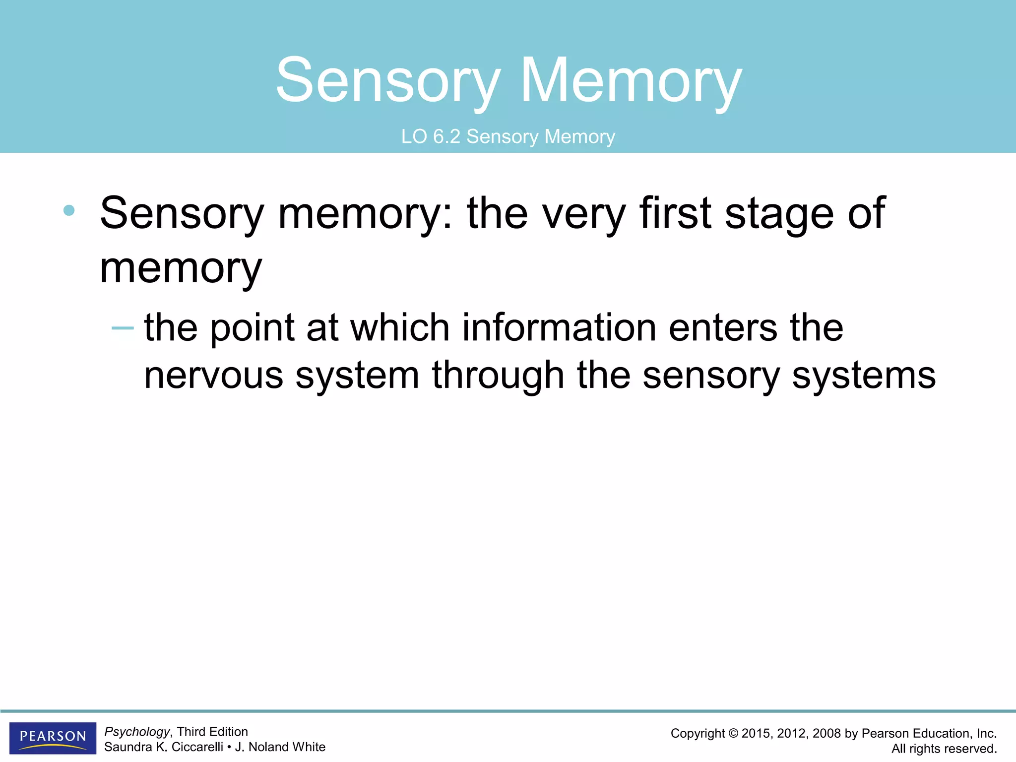 Copyright © 2015, 2012, 2008 by Pearson Education, Inc.
All rights reserved.
Psychology, Third Edition
Saundra K. Ciccarelli • J. Noland White
Sensory Memory
• Sensory memory: the very first stage of
memory
– the point at which information enters the
nervous system through the sensory systems
LO 6.2 Sensory Memory
 