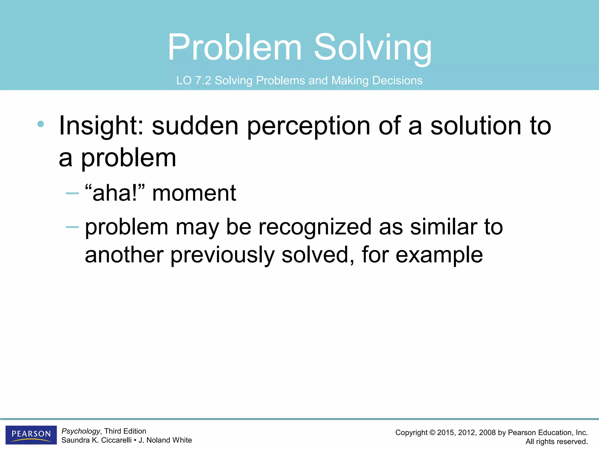 Copyright © 2015, 2012, 2008 by Pearson Education, Inc.
All rights reserved.
Psychology, Third Edition
Saundra K. Ciccarelli • J. Noland White
Problem Solving
• Insight: sudden perception of a solution to
a problem
– “aha!” moment
– problem may be recognized as similar to
another previously solved, for example
LO 7.2 Solving Problems and Making Decisions
 
