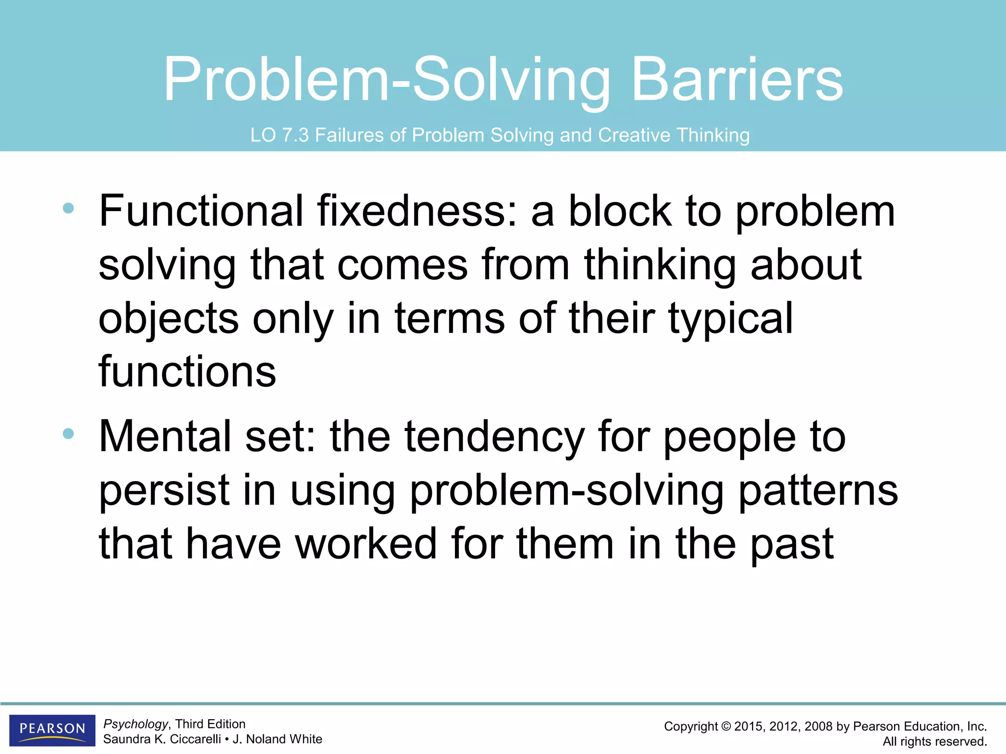 Copyright © 2015, 2012, 2008 by Pearson Education, Inc.
All rights reserved.
Psychology, Third Edition
Saundra K. Ciccarelli • J. Noland White
Problem-Solving Barriers
• Functional fixedness: a block to problem
solving that comes from thinking about
objects only in terms of their typical
functions
• Mental set: the tendency for people to
persist in using problem-solving patterns
that have worked for them in the past
LO 7.3 Failures of Problem Solving and Creative Thinking
 