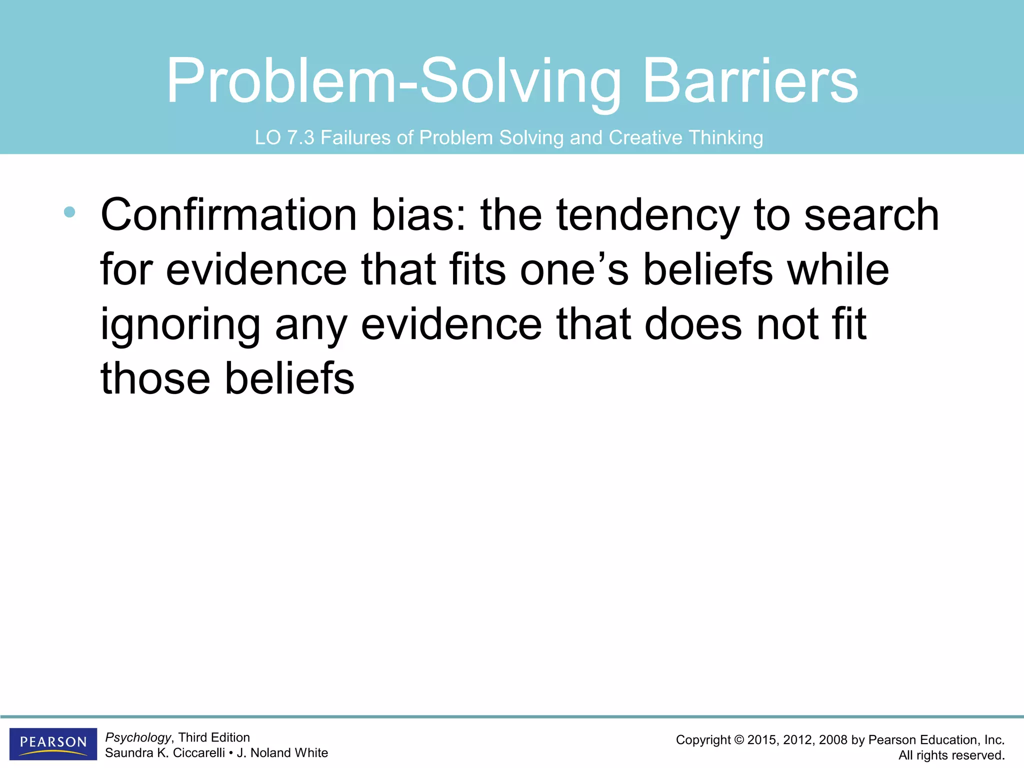 Copyright © 2015, 2012, 2008 by Pearson Education, Inc.
All rights reserved.
Psychology, Third Edition
Saundra K. Ciccarelli • J. Noland White
Problem-Solving Barriers
• Confirmation bias: the tendency to search
for evidence that fits one’s beliefs while
ignoring any evidence that does not fit
those beliefs
LO 7.3 Failures of Problem Solving and Creative Thinking
 