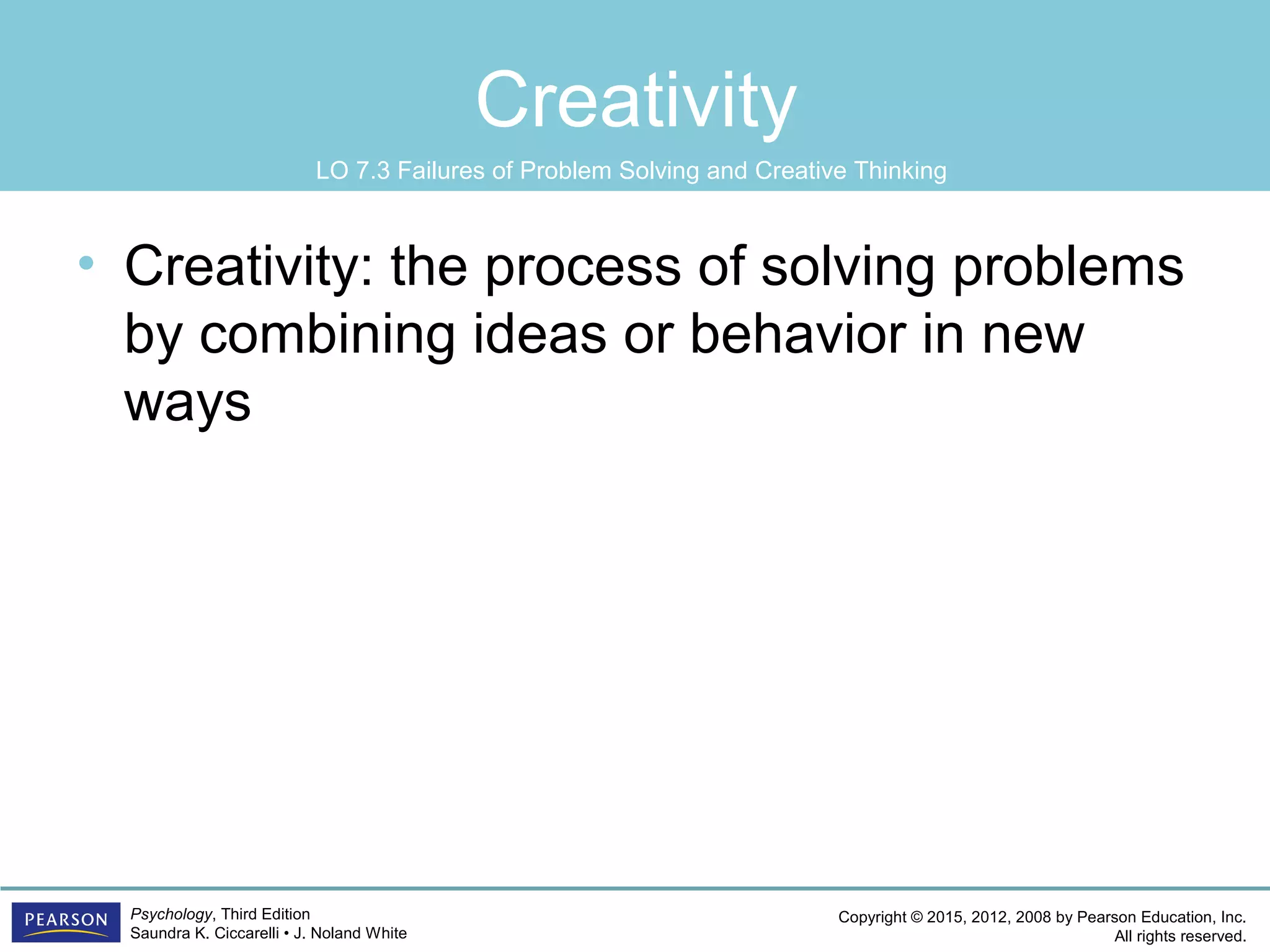 Copyright © 2015, 2012, 2008 by Pearson Education, Inc.
All rights reserved.
Psychology, Third Edition
Saundra K. Ciccarelli • J. Noland White
Creativity
• Creativity: the process of solving problems
by combining ideas or behavior in new
ways
LO 7.3 Failures of Problem Solving and Creative Thinking
 