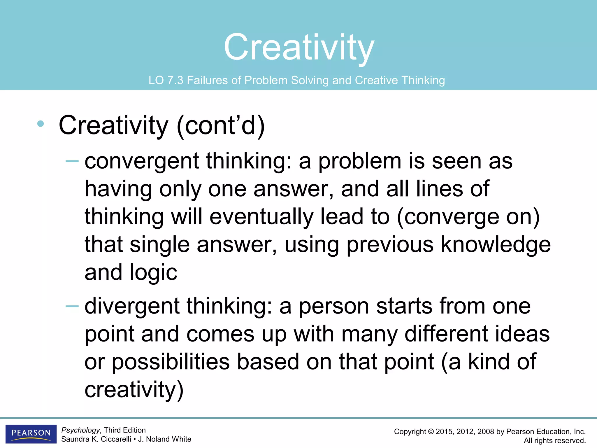 Copyright © 2015, 2012, 2008 by Pearson Education, Inc.
All rights reserved.
Psychology, Third Edition
Saundra K. Ciccarelli • J. Noland White
Creativity
• Creativity (cont’d)
– convergent thinking: a problem is seen as
having only one answer, and all lines of
thinking will eventually lead to (converge on)
that single answer, using previous knowledge
and logic
– divergent thinking: a person starts from one
point and comes up with many different ideas
or possibilities based on that point (a kind of
creativity)
LO 7.3 Failures of Problem Solving and Creative Thinking
 