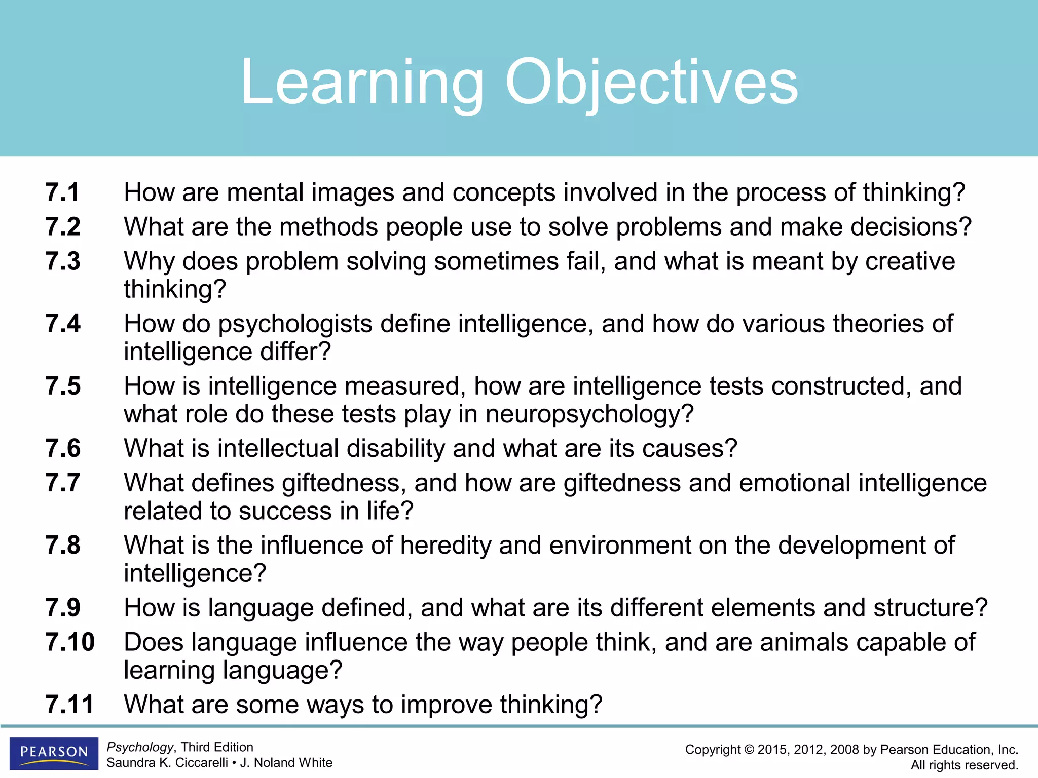 Copyright © 2015, 2012, 2008 by Pearson Education, Inc.
All rights reserved.
Psychology, Third Edition
Saundra K. Ciccarelli • J. Noland White
Learning Objectives
7.1 How are mental images and concepts involved in the process of thinking?
7.2 What are the methods people use to solve problems and make decisions?
7.3 Why does problem solving sometimes fail, and what is meant by creative
thinking?
7.4 How do psychologists define intelligence, and how do various theories of
intelligence differ?
7.5 How is intelligence measured, how are intelligence tests constructed, and
what role do these tests play in neuropsychology?
7.6 What is intellectual disability and what are its causes?
7.7 What defines giftedness, and how are giftedness and emotional intelligence
related to success in life?
7.8 What is the influence of heredity and environment on the development of
intelligence?
7.9 How is language defined, and what are its different elements and structure?
7.10 Does language influence the way people think, and are animals capable of
learning language?
7.11 What are some ways to improve thinking?
 