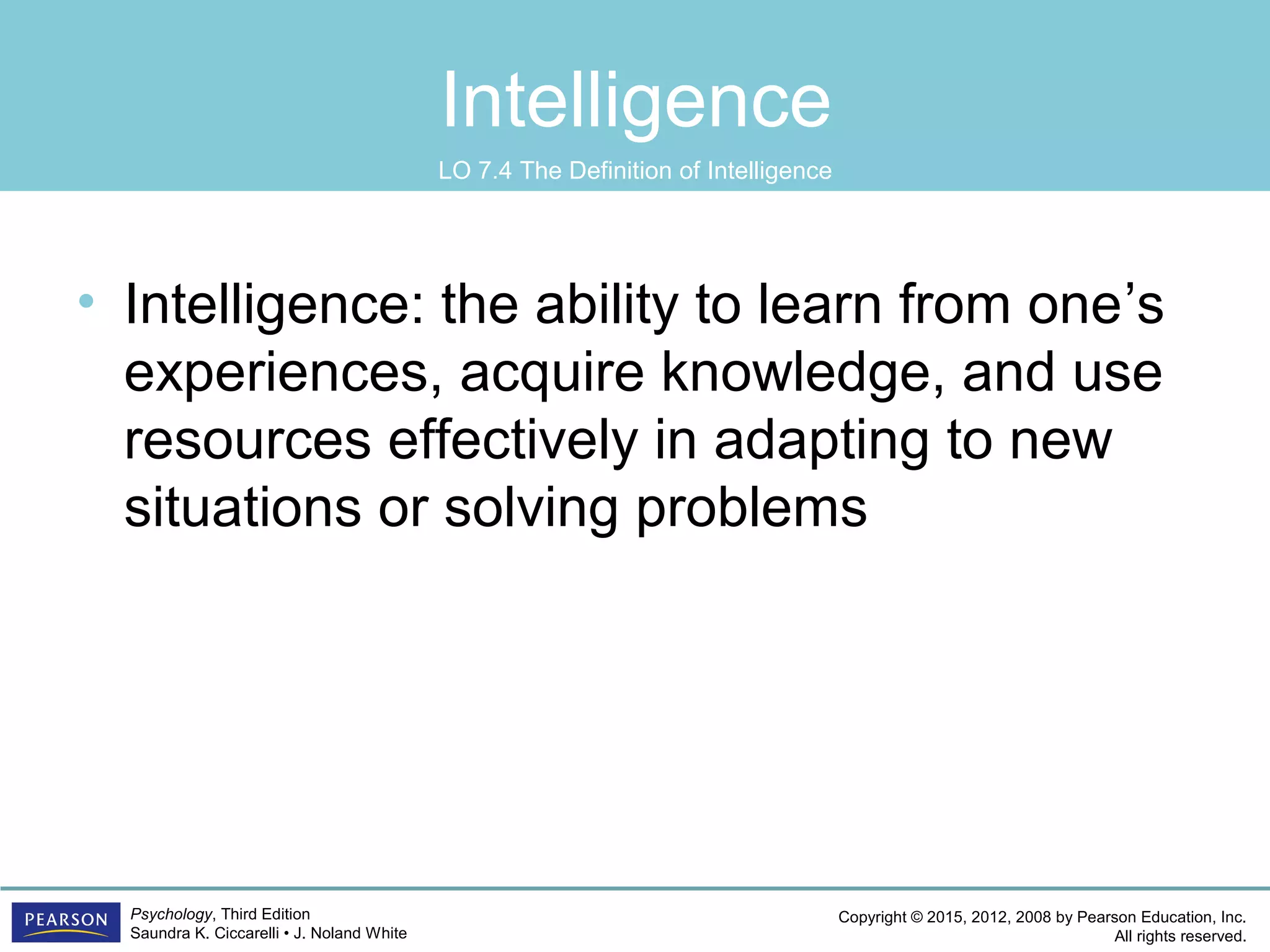 Copyright © 2015, 2012, 2008 by Pearson Education, Inc.
All rights reserved.
Psychology, Third Edition
Saundra K. Ciccarelli • J. Noland White
Intelligence
• Intelligence: the ability to learn from one’s
experiences, acquire knowledge, and use
resources effectively in adapting to new
situations or solving problems
LO 7.4 The Definition of Intelligence
 