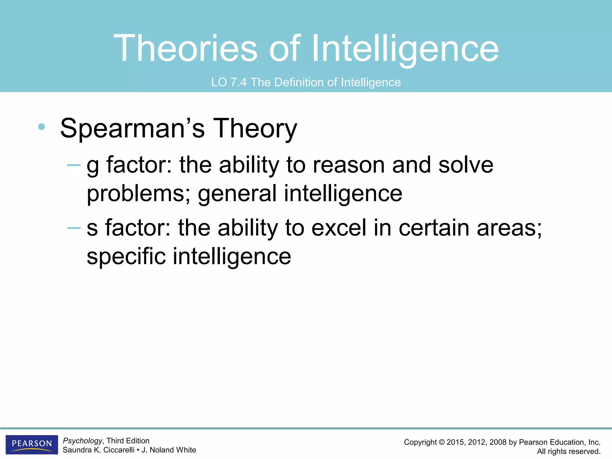 Copyright © 2015, 2012, 2008 by Pearson Education, Inc.
All rights reserved.
Psychology, Third Edition
Saundra K. Ciccarelli • J. Noland White
Theories of Intelligence
• Spearman’s Theory
– g factor: the ability to reason and solve
problems; general intelligence
– s factor: the ability to excel in certain areas;
specific intelligence
LO 7.4 The Definition of Intelligence
 