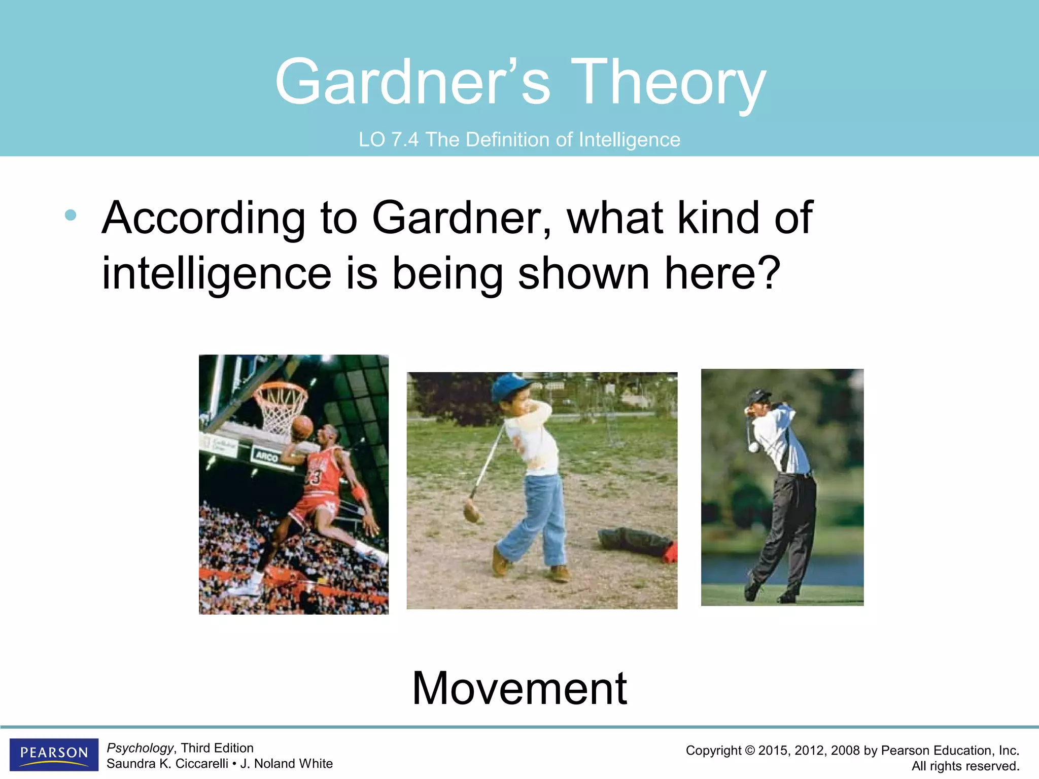 Copyright © 2015, 2012, 2008 by Pearson Education, Inc.
All rights reserved.
Psychology, Third Edition
Saundra K. Ciccarelli • J. Noland White
Gardner’s Theory
• According to Gardner, what kind of
intelligence is being shown here?
Movement
LO 7.4 The Definition of Intelligence
 