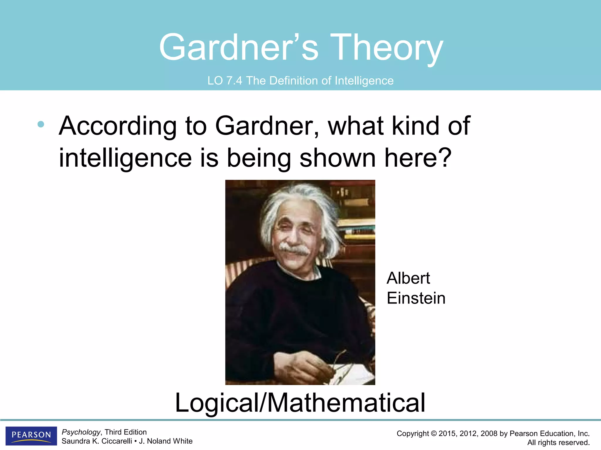 Copyright © 2015, 2012, 2008 by Pearson Education, Inc.
All rights reserved.
Psychology, Third Edition
Saundra K. Ciccarelli • J. Noland White
Gardner’s Theory
• According to Gardner, what kind of
intelligence is being shown here?
Logical/Mathematical
Albert
Einstein
LO 7.4 The Definition of Intelligence
 
