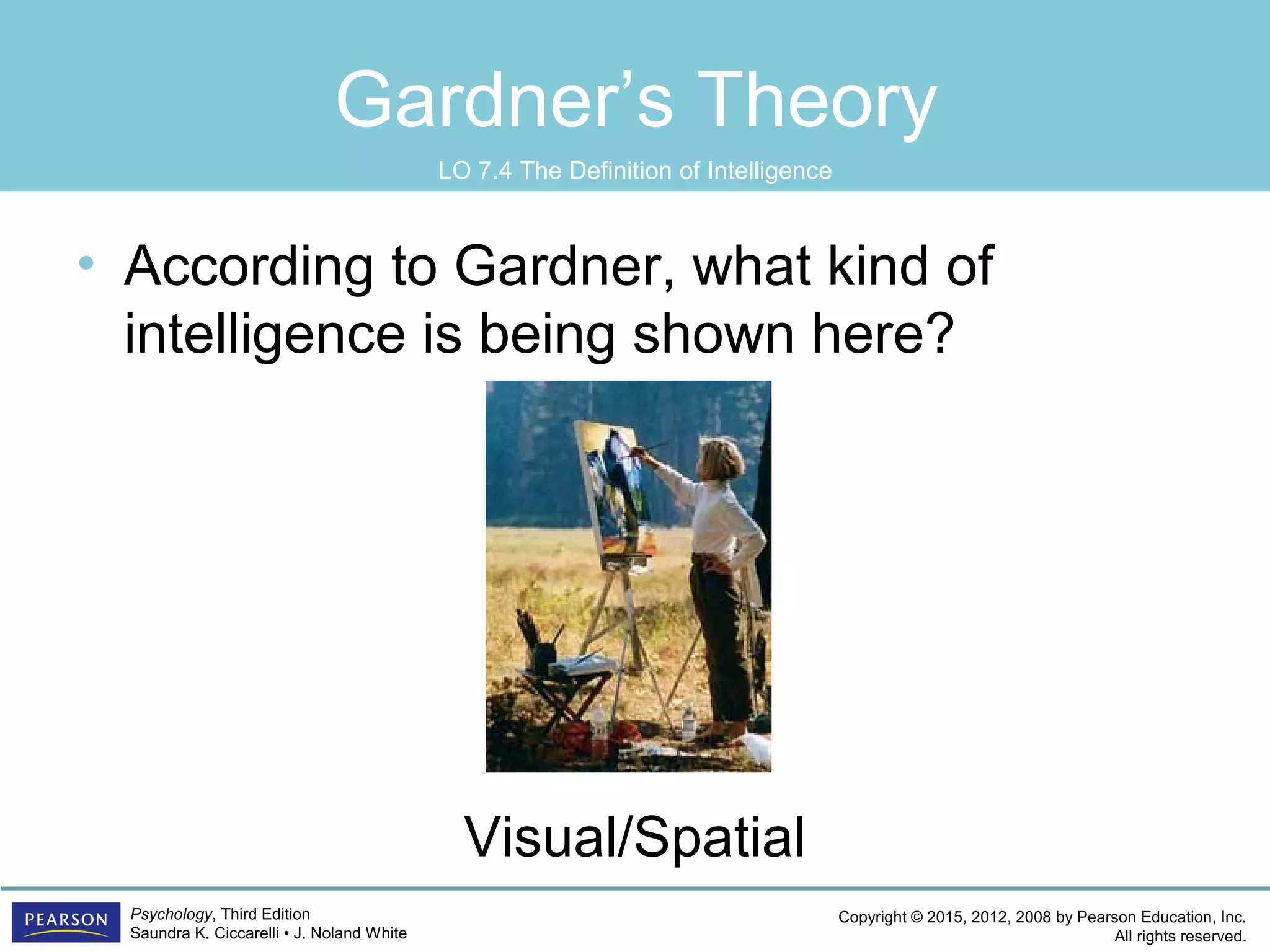 Copyright © 2015, 2012, 2008 by Pearson Education, Inc.
All rights reserved.
Psychology, Third Edition
Saundra K. Ciccarelli • J. Noland White
Gardner’s Theory
• According to Gardner, what kind of
intelligence is being shown here?
Visual/Spatial
LO 7.4 The Definition of Intelligence
 