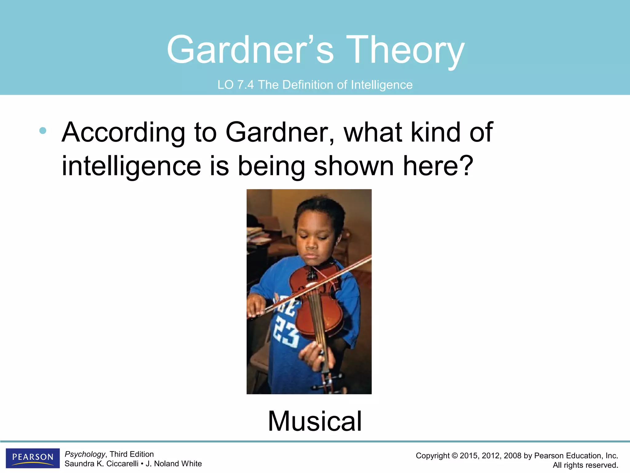 Copyright © 2015, 2012, 2008 by Pearson Education, Inc.
All rights reserved.
Psychology, Third Edition
Saundra K. Ciccarelli • J. Noland White
Gardner’s Theory
• According to Gardner, what kind of
intelligence is being shown here?
Musical
LO 7.4 The Definition of Intelligence
 