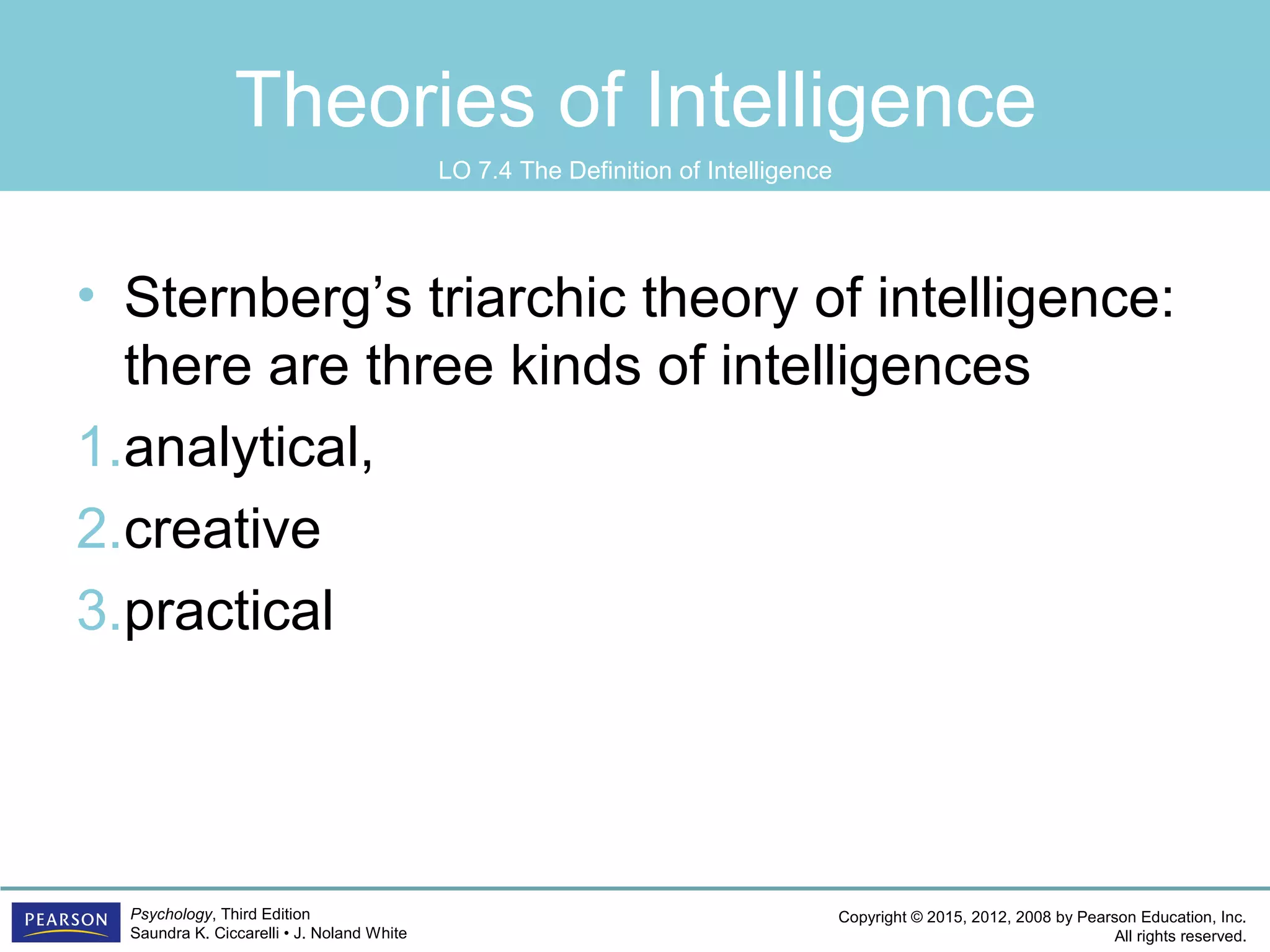 Copyright © 2015, 2012, 2008 by Pearson Education, Inc.
All rights reserved.
Psychology, Third Edition
Saundra K. Ciccarelli • J. Noland White
Theories of Intelligence
• Sternberg’s triarchic theory of intelligence:
there are three kinds of intelligences
1.analytical,
2.creative
3.practical
LO 7.4 The Definition of Intelligence
 