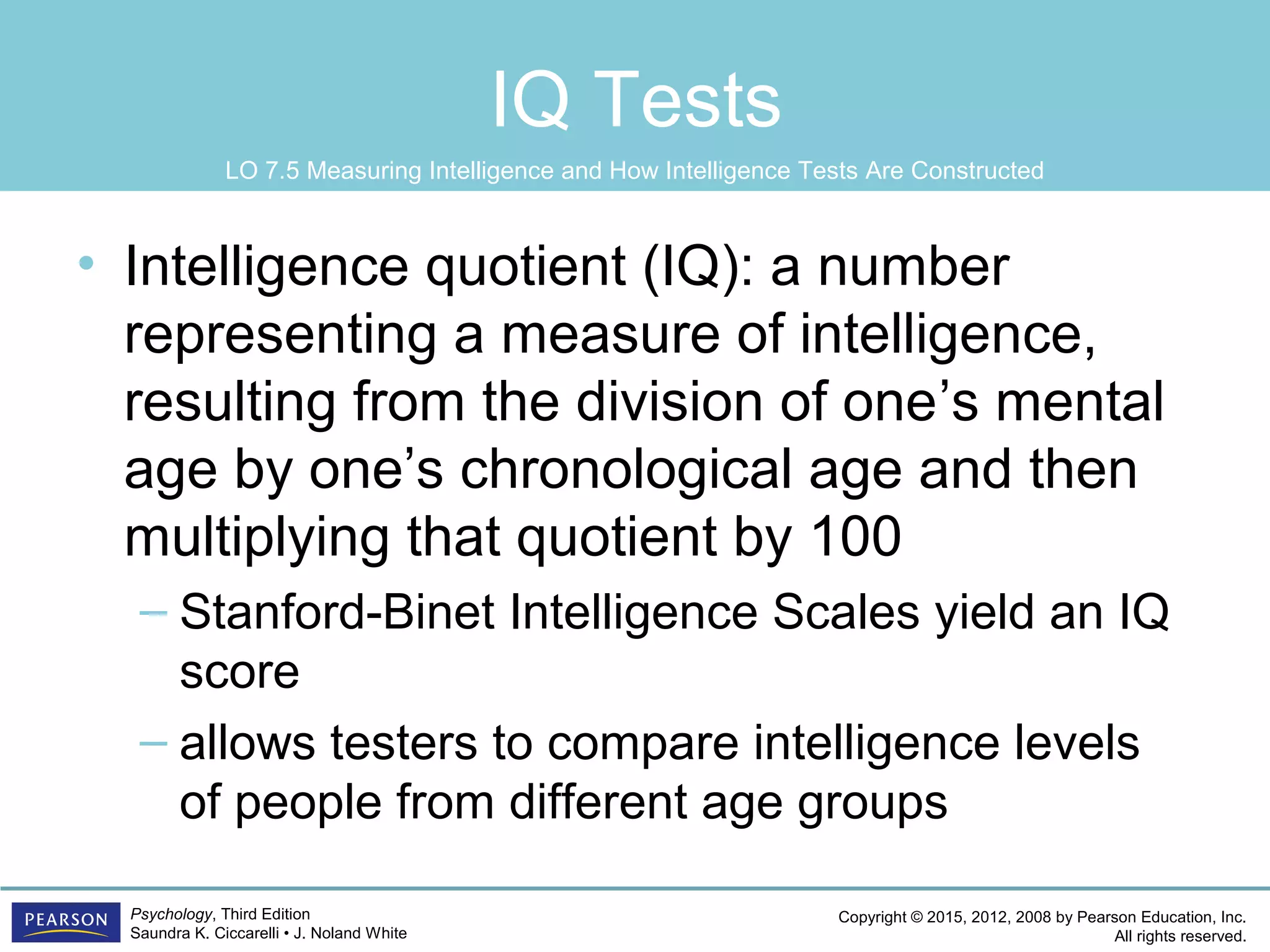 Copyright © 2015, 2012, 2008 by Pearson Education, Inc.
All rights reserved.
Psychology, Third Edition
Saundra K. Ciccarelli • J. Noland White
IQ Tests
• Intelligence quotient (IQ): a number
representing a measure of intelligence,
resulting from the division of one’s mental
age by one’s chronological age and then
multiplying that quotient by 100
– Stanford-Binet Intelligence Scales yield an IQ
score
– allows testers to compare intelligence levels
of people from different age groups
LO 7.5 Measuring Intelligence and How Intelligence Tests Are Constructed
 