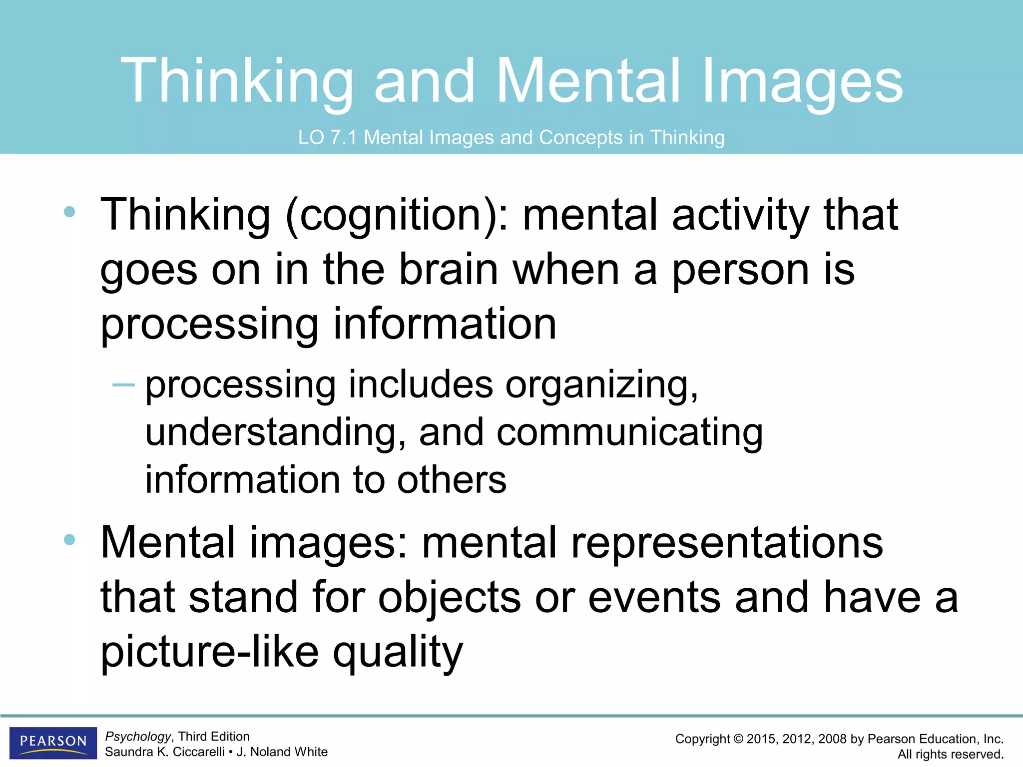 Copyright © 2015, 2012, 2008 by Pearson Education, Inc.
All rights reserved.
Psychology, Third Edition
Saundra K. Ciccarelli • J. Noland White
Thinking and Mental Images
• Thinking (cognition): mental activity that
goes on in the brain when a person is
processing information
– processing includes organizing,
understanding, and communicating
information to others
• Mental images: mental representations
that stand for objects or events and have a
picture-like quality
LO 7.1 Mental Images and Concepts in Thinking
 