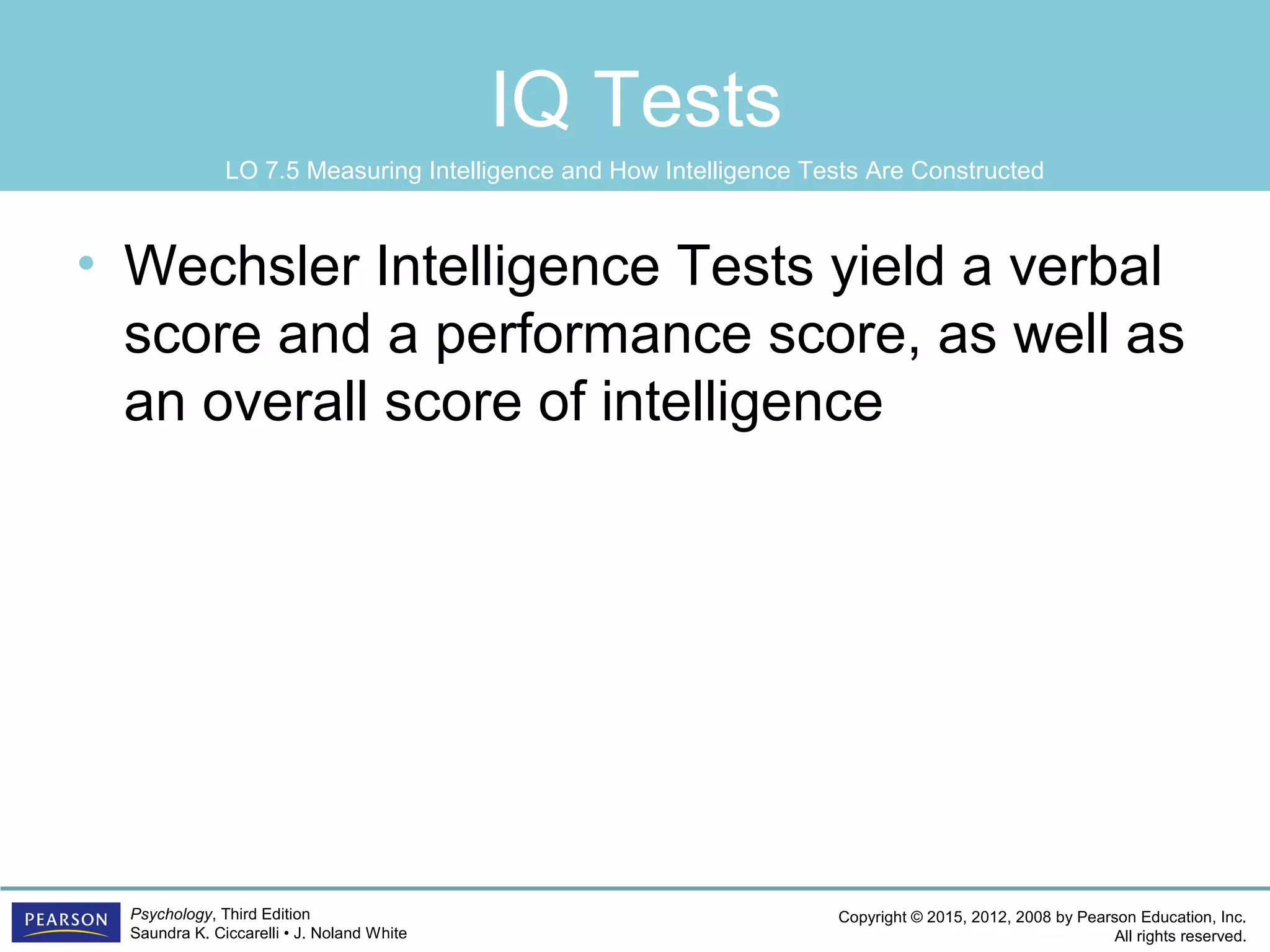 Copyright © 2015, 2012, 2008 by Pearson Education, Inc.
All rights reserved.
Psychology, Third Edition
Saundra K. Ciccarelli • J. Noland White
IQ Tests
• Wechsler Intelligence Tests yield a verbal
score and a performance score, as well as
an overall score of intelligence
LO 7.5 Measuring Intelligence and How Intelligence Tests Are Constructed
 