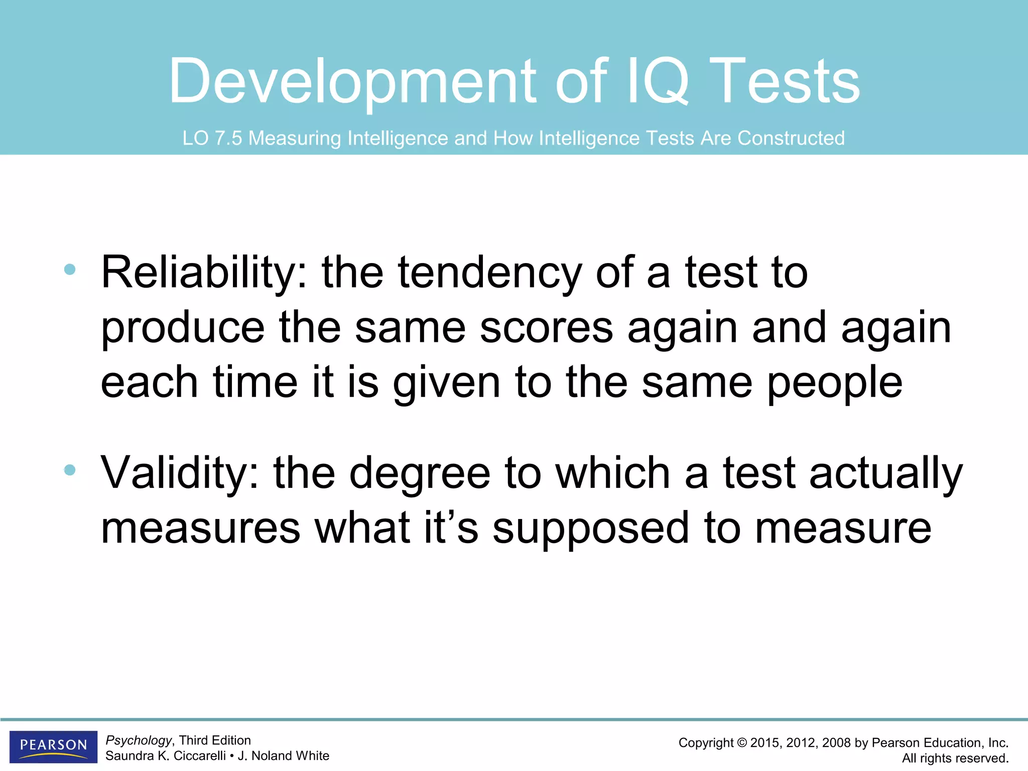 Copyright © 2015, 2012, 2008 by Pearson Education, Inc.
All rights reserved.
Psychology, Third Edition
Saundra K. Ciccarelli • J. Noland White
Development of IQ Tests
• Reliability: the tendency of a test to
produce the same scores again and again
each time it is given to the same people
• Validity: the degree to which a test actually
measures what it’s supposed to measure
LO 7.5 Measuring Intelligence and How Intelligence Tests Are Constructed
 