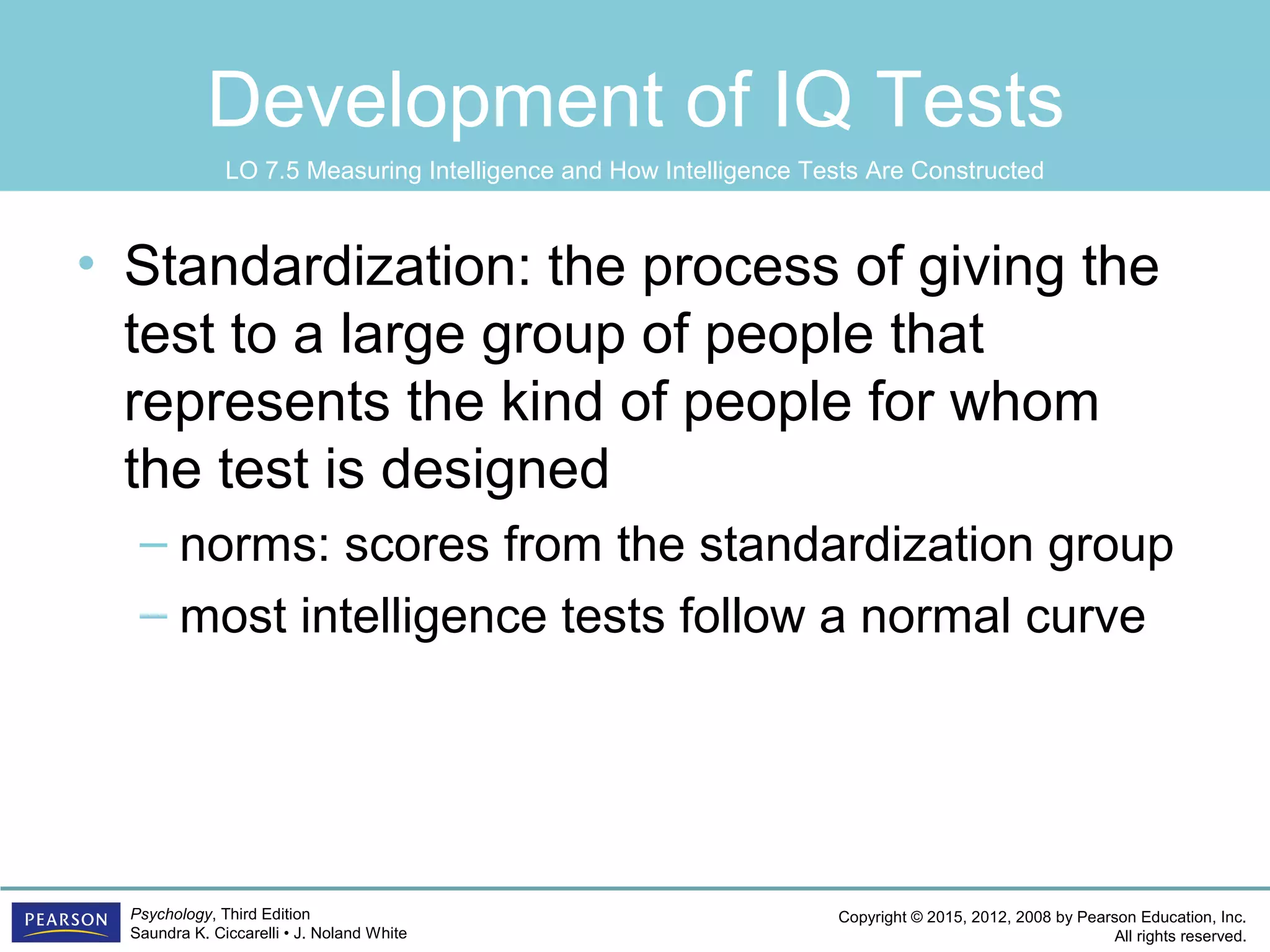 Copyright © 2015, 2012, 2008 by Pearson Education, Inc.
All rights reserved.
Psychology, Third Edition
Saundra K. Ciccarelli • J. Noland White
Development of IQ Tests
• Standardization: the process of giving the
test to a large group of people that
represents the kind of people for whom
the test is designed
– norms: scores from the standardization group
– most intelligence tests follow a normal curve
LO 7.5 Measuring Intelligence and How Intelligence Tests Are Constructed
 