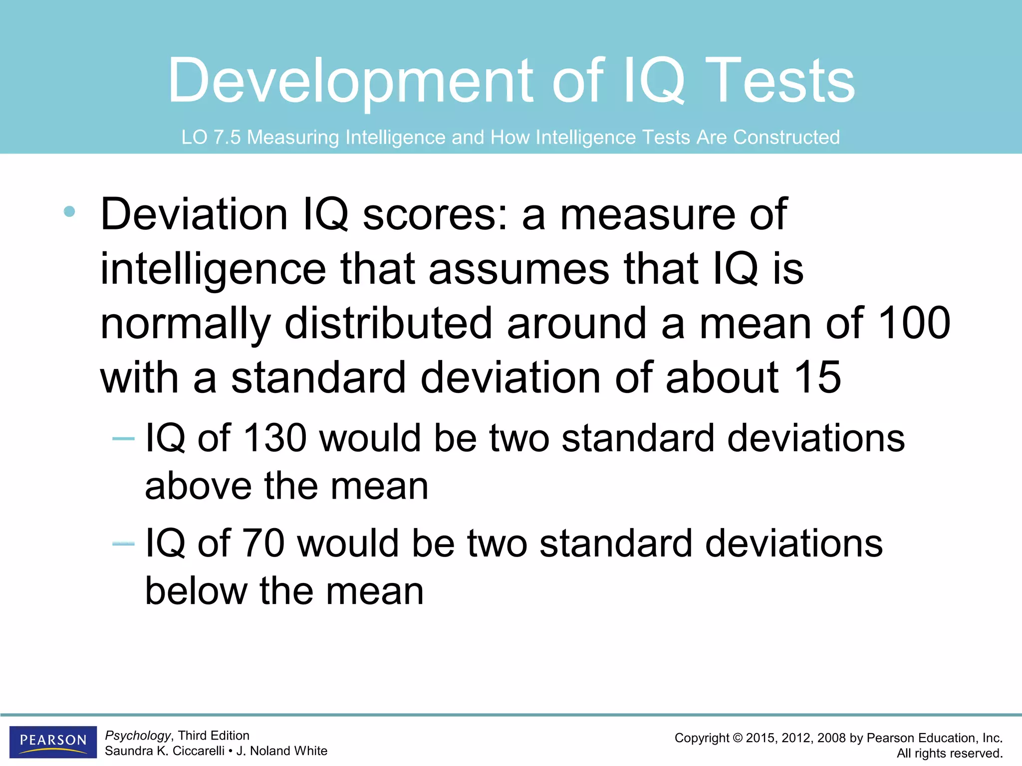 Copyright © 2015, 2012, 2008 by Pearson Education, Inc.
All rights reserved.
Psychology, Third Edition
Saundra K. Ciccarelli • J. Noland White
Development of IQ Tests
• Deviation IQ scores: a measure of
intelligence that assumes that IQ is
normally distributed around a mean of 100
with a standard deviation of about 15
– IQ of 130 would be two standard deviations
above the mean
– IQ of 70 would be two standard deviations
below the mean
LO 7.5 Measuring Intelligence and How Intelligence Tests Are Constructed
 
