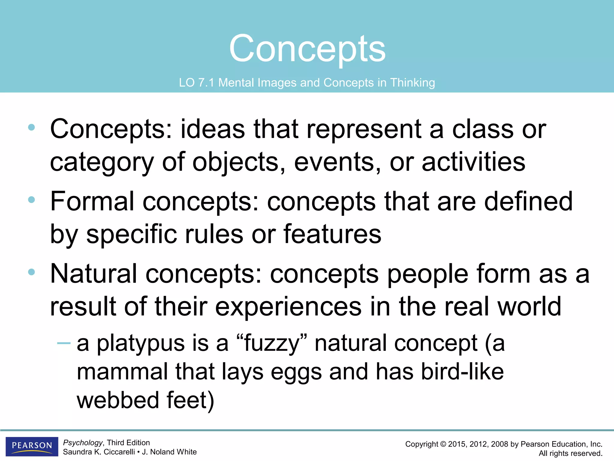 Copyright © 2015, 2012, 2008 by Pearson Education, Inc.
All rights reserved.
Psychology, Third Edition
Saundra K. Ciccarelli • J. Noland White
Concepts
• Concepts: ideas that represent a class or
category of objects, events, or activities
• Formal concepts: concepts that are defined
by specific rules or features
• Natural concepts: concepts people form as a
result of their experiences in the real world
– a platypus is a “fuzzy” natural concept (a
mammal that lays eggs and has bird-like
webbed feet)
LO 7.1 Mental Images and Concepts in Thinking
 