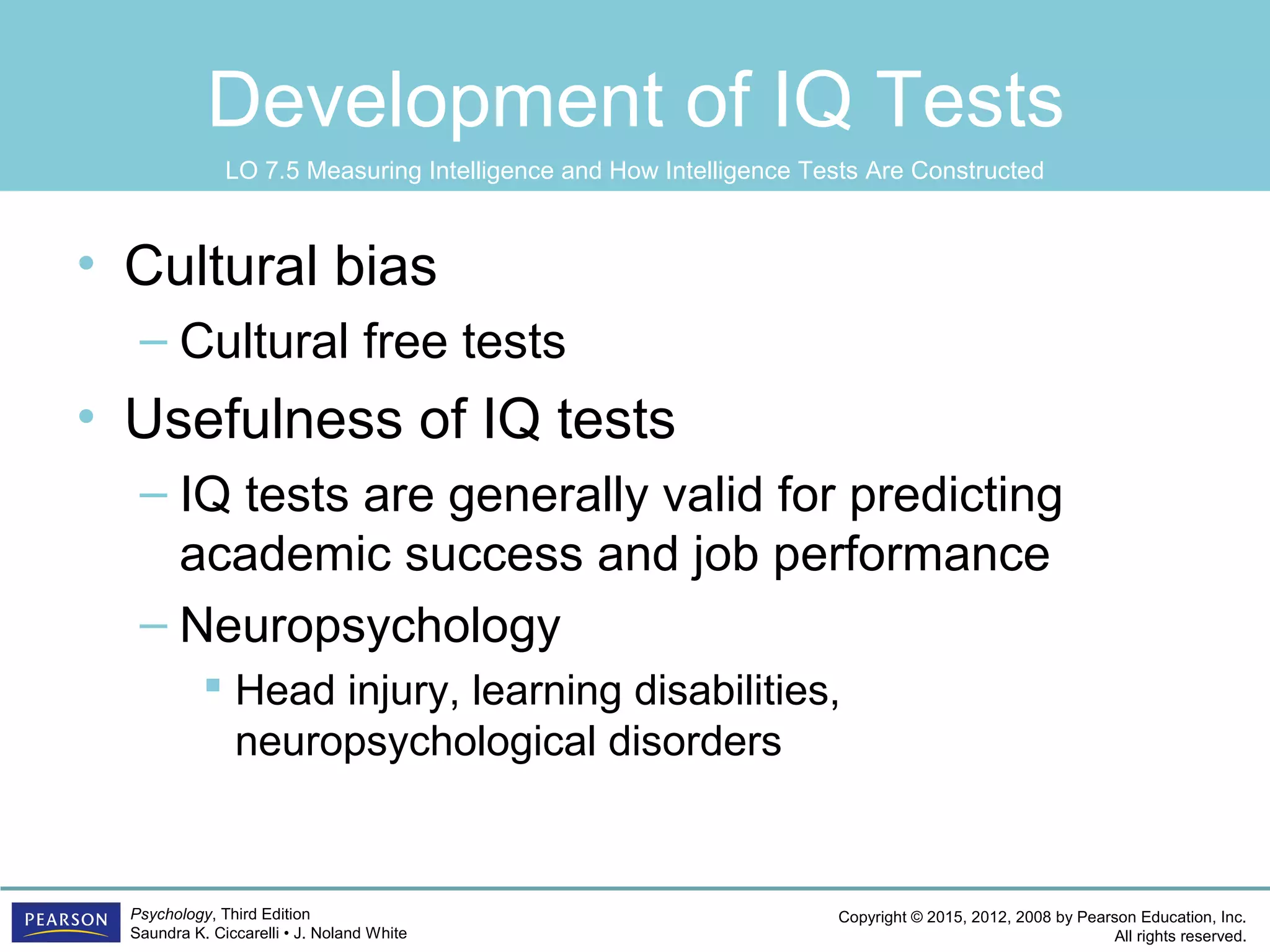 Copyright © 2015, 2012, 2008 by Pearson Education, Inc.
All rights reserved.
Psychology, Third Edition
Saundra K. Ciccarelli • J. Noland White
Development of IQ Tests
• Cultural bias
– Cultural free tests
• Usefulness of IQ tests
– IQ tests are generally valid for predicting
academic success and job performance
– Neuropsychology
 Head injury, learning disabilities,
neuropsychological disorders
LO 7.5 Measuring Intelligence and How Intelligence Tests Are Constructed
 