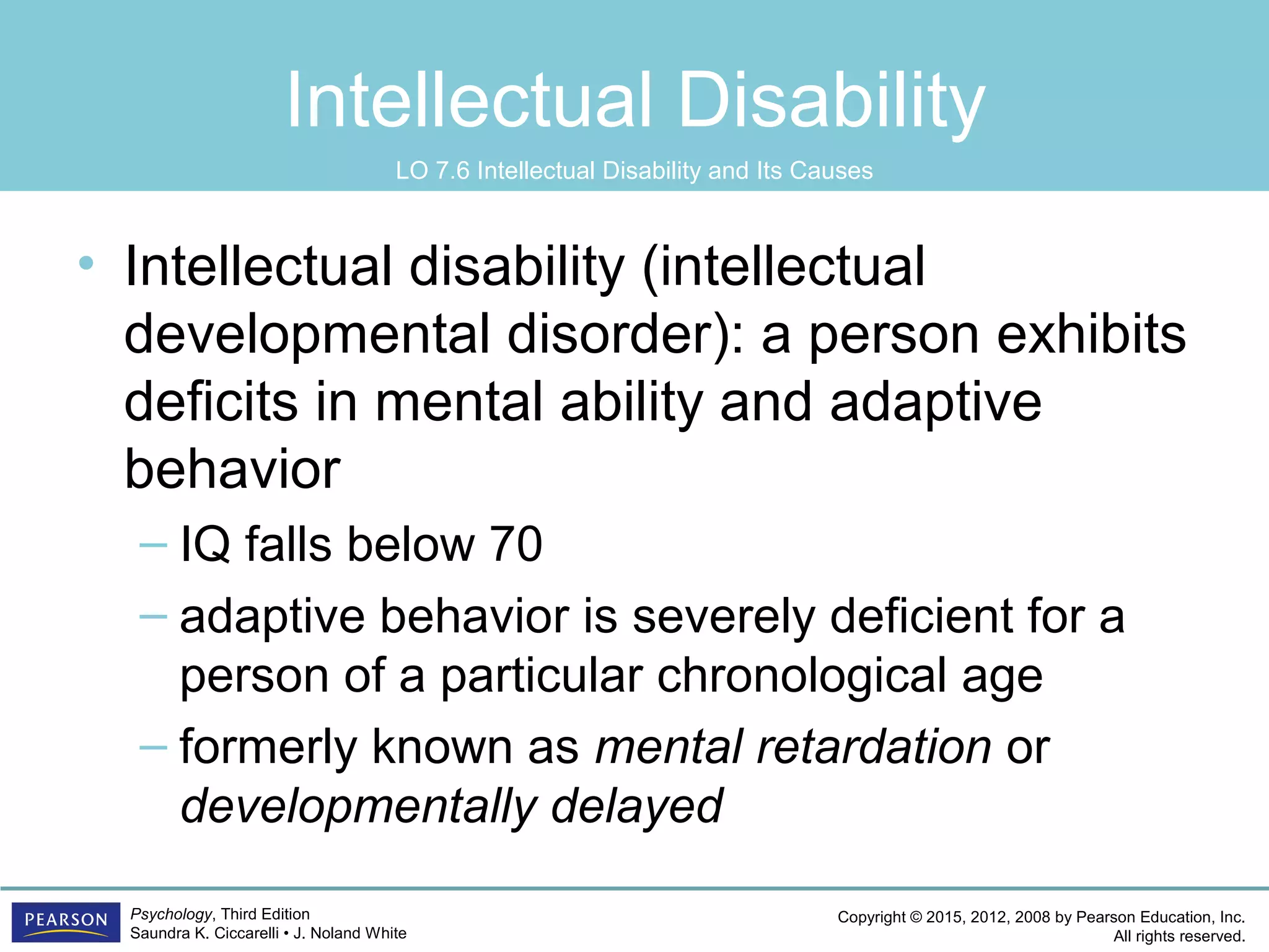 Copyright © 2015, 2012, 2008 by Pearson Education, Inc.
All rights reserved.
Psychology, Third Edition
Saundra K. Ciccarelli • J. Noland White
Intellectual Disability
• Intellectual disability (intellectual
developmental disorder): a person exhibits
deficits in mental ability and adaptive
behavior
– IQ falls below 70
– adaptive behavior is severely deficient for a
person of a particular chronological age
– formerly known as mental retardation or
developmentally delayed
LO 7.6 Intellectual Disability and Its Causes
 