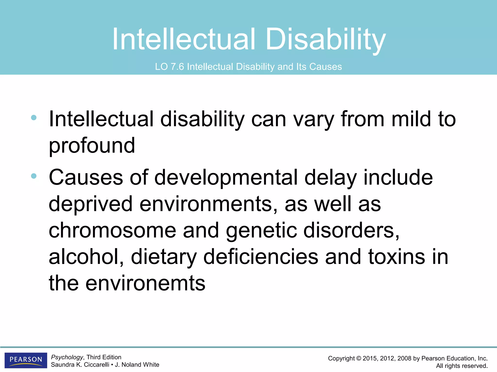 Copyright © 2015, 2012, 2008 by Pearson Education, Inc.
All rights reserved.
Psychology, Third Edition
Saundra K. Ciccarelli • J. Noland White
Intellectual Disability
• Intellectual disability can vary from mild to
profound
• Causes of developmental delay include
deprived environments, as well as
chromosome and genetic disorders,
alcohol, dietary deficiencies and toxins in
the environemts
LO 7.6 Intellectual Disability and Its Causes
 