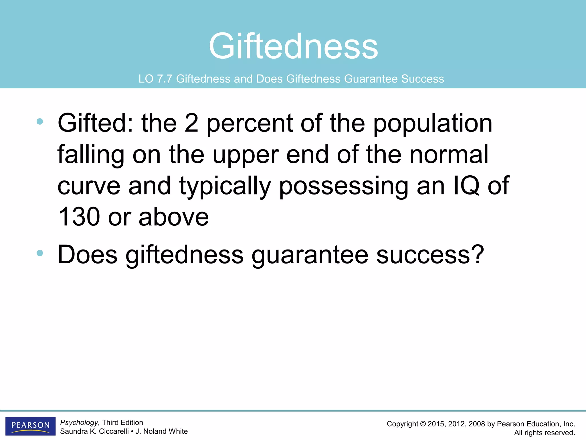 Copyright © 2015, 2012, 2008 by Pearson Education, Inc.
All rights reserved.
Psychology, Third Edition
Saundra K. Ciccarelli • J. Noland White
Giftedness
• Gifted: the 2 percent of the population
falling on the upper end of the normal
curve and typically possessing an IQ of
130 or above
• Does giftedness guarantee success?
LO 7.7 Giftedness and Does Giftedness Guarantee Success
 