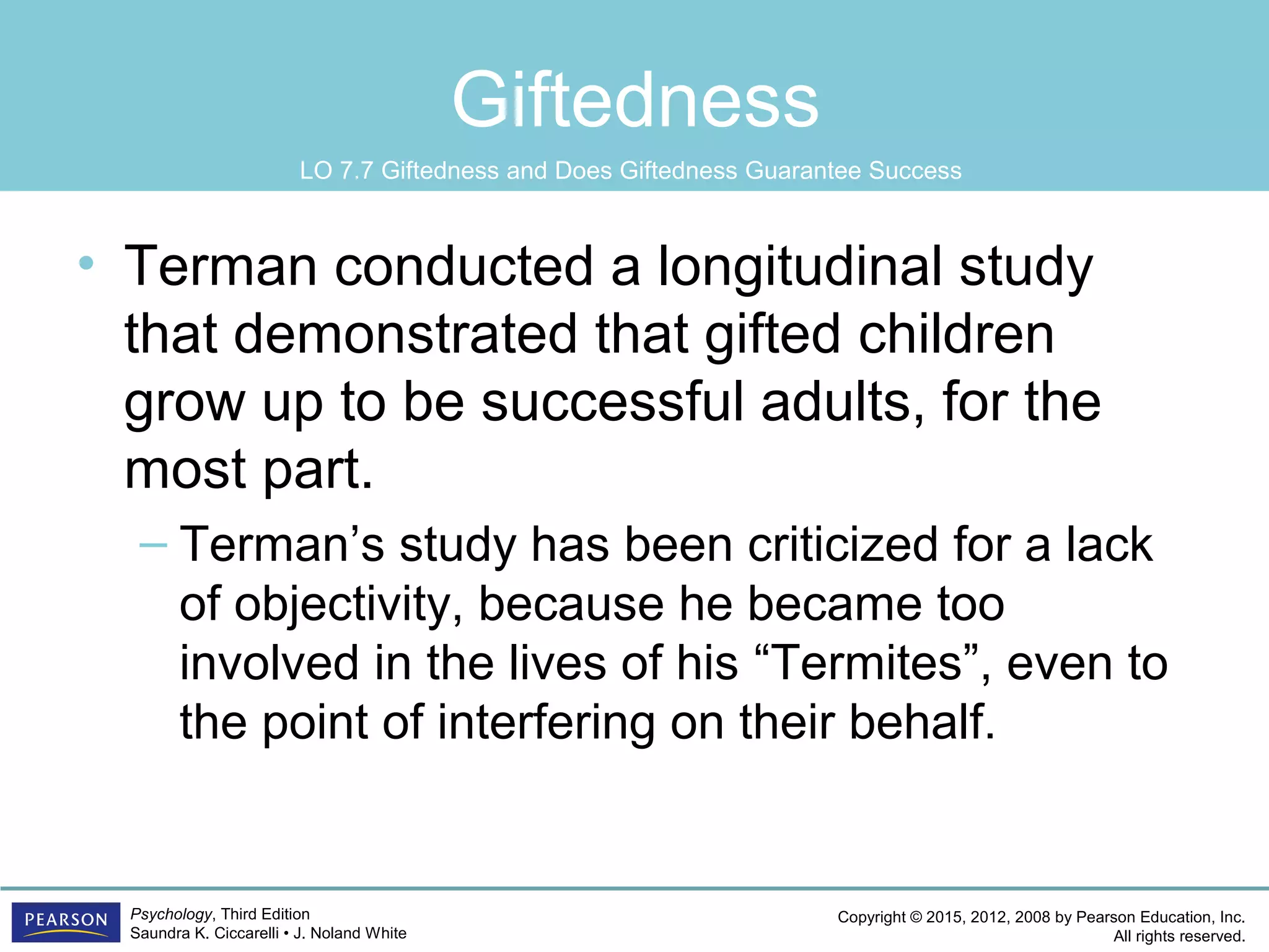 Copyright © 2015, 2012, 2008 by Pearson Education, Inc.
All rights reserved.
Psychology, Third Edition
Saundra K. Ciccarelli • J. Noland White
Giftedness
• Terman conducted a longitudinal study
that demonstrated that gifted children
grow up to be successful adults, for the
most part.
– Terman’s study has been criticized for a lack
of objectivity, because he became too
involved in the lives of his “Termites”, even to
the point of interfering on their behalf.
LO 7.7 Giftedness and Does Giftedness Guarantee Success
 