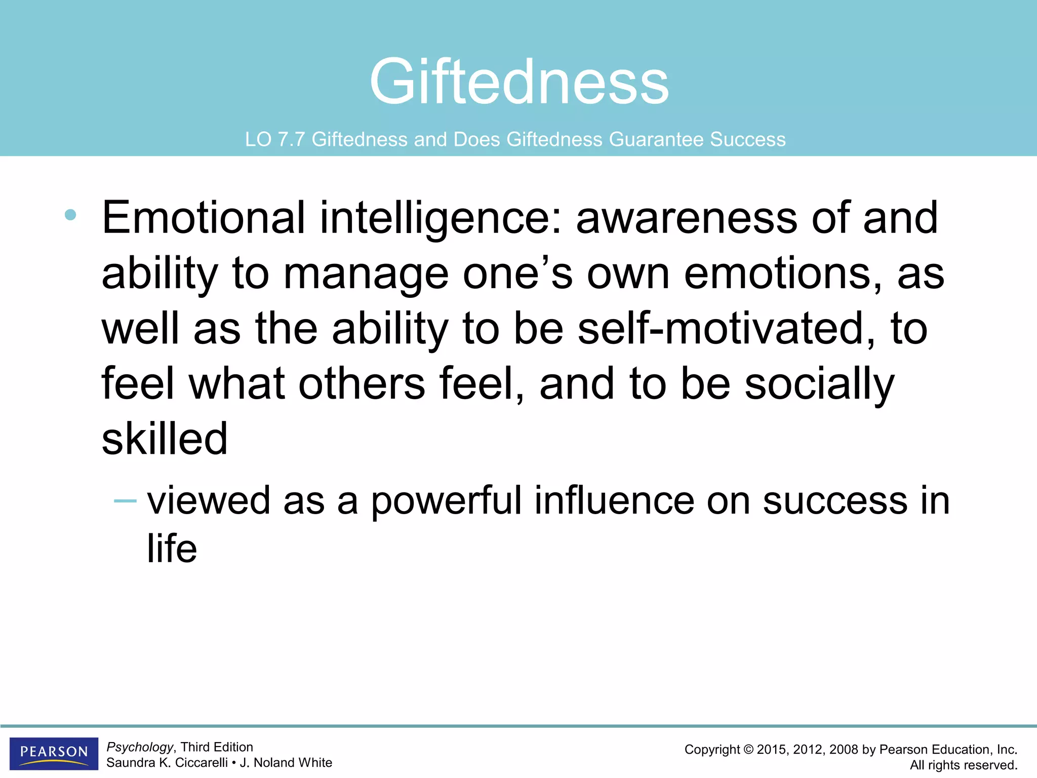 Copyright © 2015, 2012, 2008 by Pearson Education, Inc.
All rights reserved.
Psychology, Third Edition
Saundra K. Ciccarelli • J. Noland White
Giftedness
• Emotional intelligence: awareness of and
ability to manage one’s own emotions, as
well as the ability to be self-motivated, to
feel what others feel, and to be socially
skilled
– viewed as a powerful influence on success in
life
LO 7.7 Giftedness and Does Giftedness Guarantee Success
 