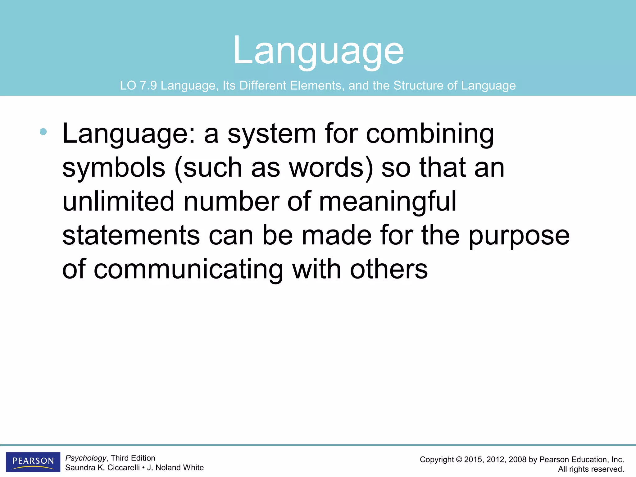 Copyright © 2015, 2012, 2008 by Pearson Education, Inc.
All rights reserved.
Psychology, Third Edition
Saundra K. Ciccarelli • J. Noland White
Language
• Language: a system for combining
symbols (such as words) so that an
unlimited number of meaningful
statements can be made for the purpose
of communicating with others
LO 7.9 Language, Its Different Elements, and the Structure of Language
 