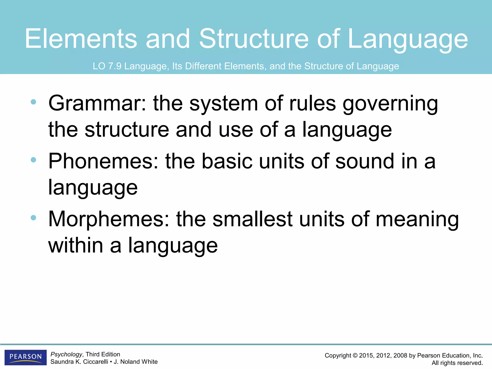 Copyright © 2015, 2012, 2008 by Pearson Education, Inc.
All rights reserved.
Psychology, Third Edition
Saundra K. Ciccarelli • J. Noland White
Elements and Structure of Language
• Grammar: the system of rules governing
the structure and use of a language
• Phonemes: the basic units of sound in a
language
• Morphemes: the smallest units of meaning
within a language
LO 7.9 Language, Its Different Elements, and the Structure of Language
 