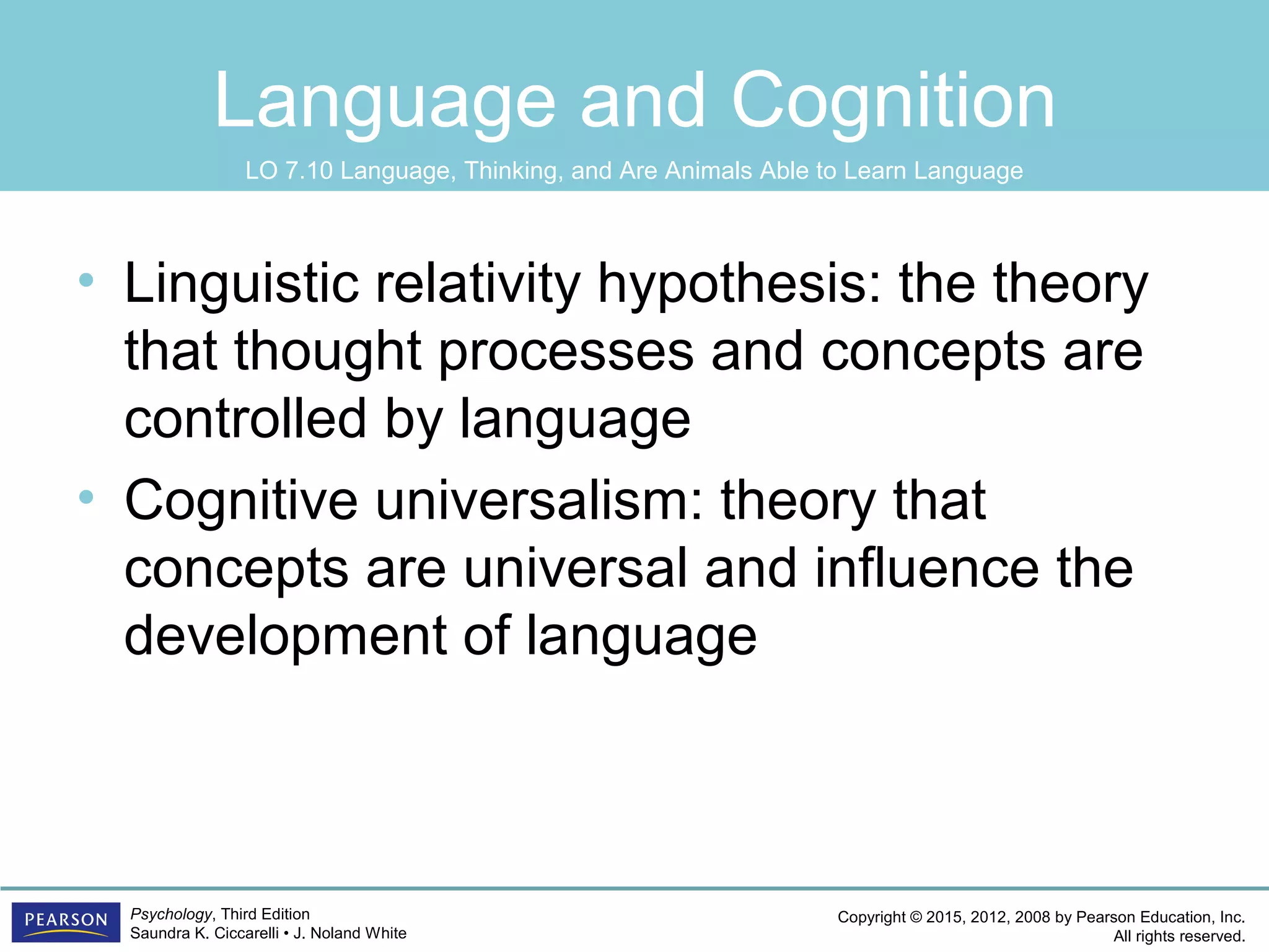 Copyright © 2015, 2012, 2008 by Pearson Education, Inc.
All rights reserved.
Psychology, Third Edition
Saundra K. Ciccarelli • J. Noland White
Language and Cognition
• Linguistic relativity hypothesis: the theory
that thought processes and concepts are
controlled by language
• Cognitive universalism: theory that
concepts are universal and influence the
development of language
LO 7.10 Language, Thinking, and Are Animals Able to Learn Language
 