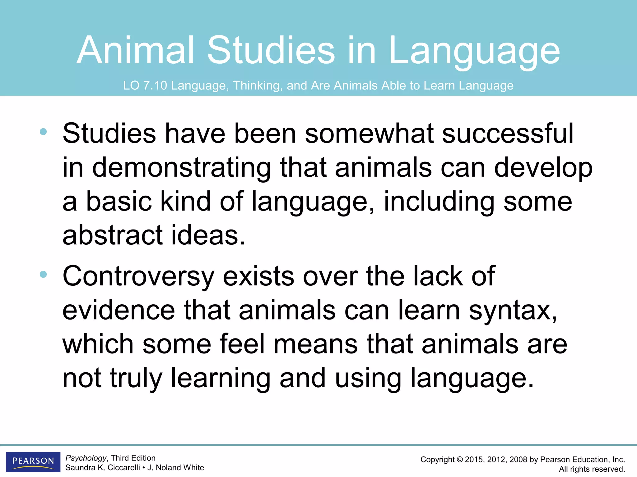 Copyright © 2015, 2012, 2008 by Pearson Education, Inc.
All rights reserved.
Psychology, Third Edition
Saundra K. Ciccarelli • J. Noland White
Animal Studies in Language
• Studies have been somewhat successful
in demonstrating that animals can develop
a basic kind of language, including some
abstract ideas.
• Controversy exists over the lack of
evidence that animals can learn syntax,
which some feel means that animals are
not truly learning and using language.
LO 7.10 Language, Thinking, and Are Animals Able to Learn Language
 