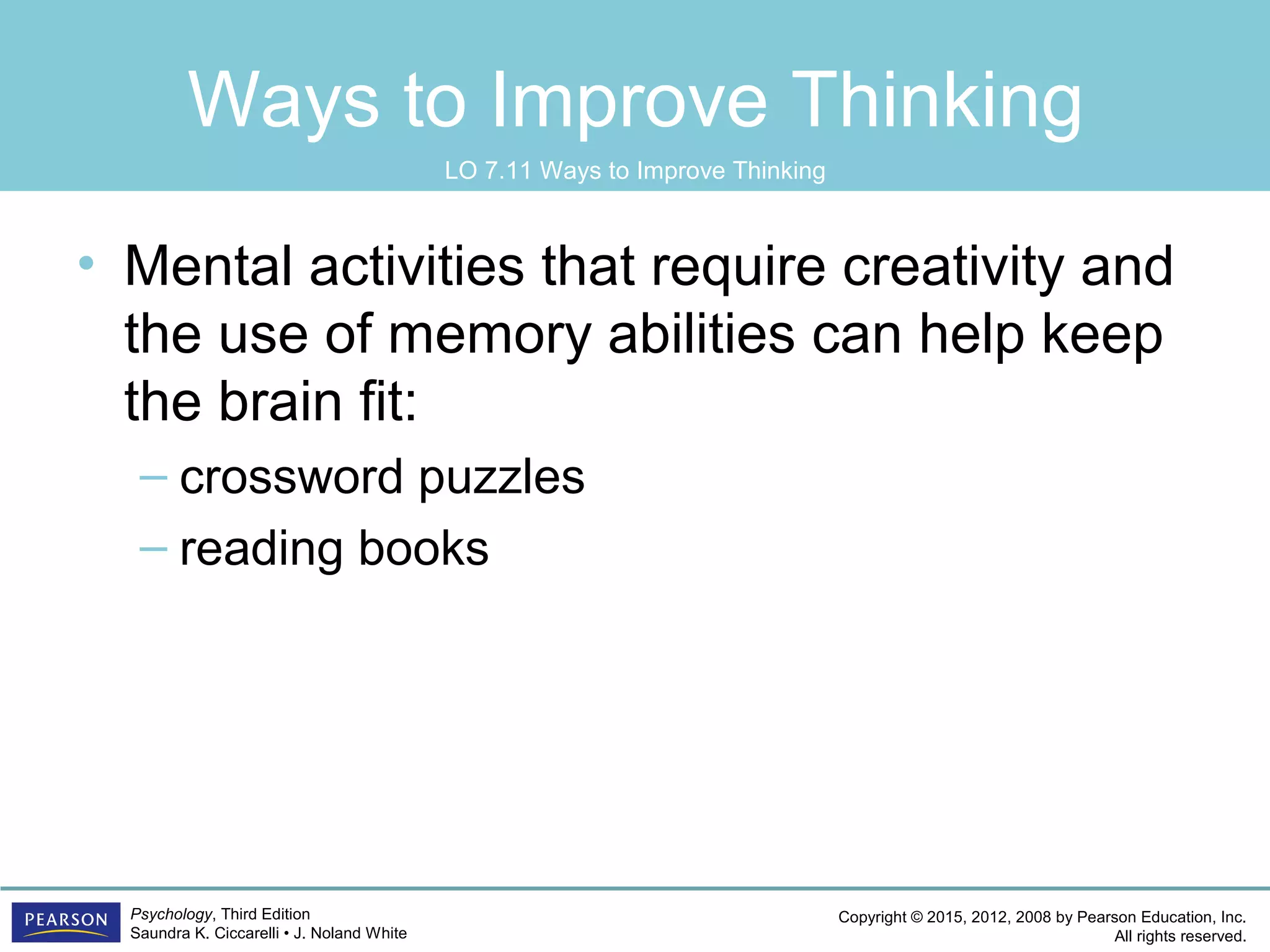 Copyright © 2015, 2012, 2008 by Pearson Education, Inc.
All rights reserved.
Psychology, Third Edition
Saundra K. Ciccarelli • J. Noland White
Ways to Improve Thinking
• Mental activities that require creativity and
the use of memory abilities can help keep
the brain fit:
– crossword puzzles
– reading books
LO 7.11 Ways to Improve Thinking
 