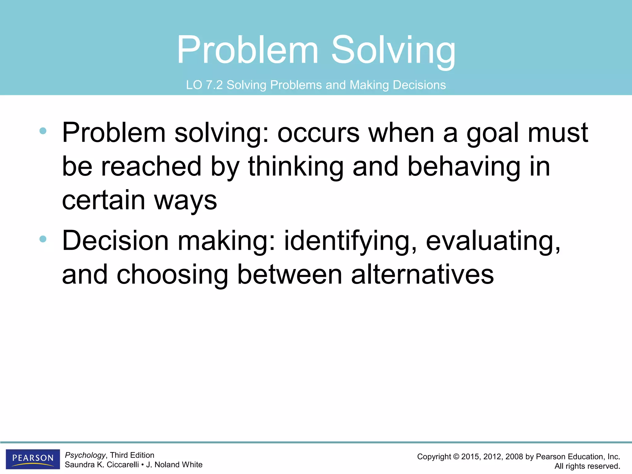 Copyright © 2015, 2012, 2008 by Pearson Education, Inc.
All rights reserved.
Psychology, Third Edition
Saundra K. Ciccarelli • J. Noland White
Problem Solving
• Problem solving: occurs when a goal must
be reached by thinking and behaving in
certain ways
• Decision making: identifying, evaluating,
and choosing between alternatives
LO 7.2 Solving Problems and Making Decisions
 