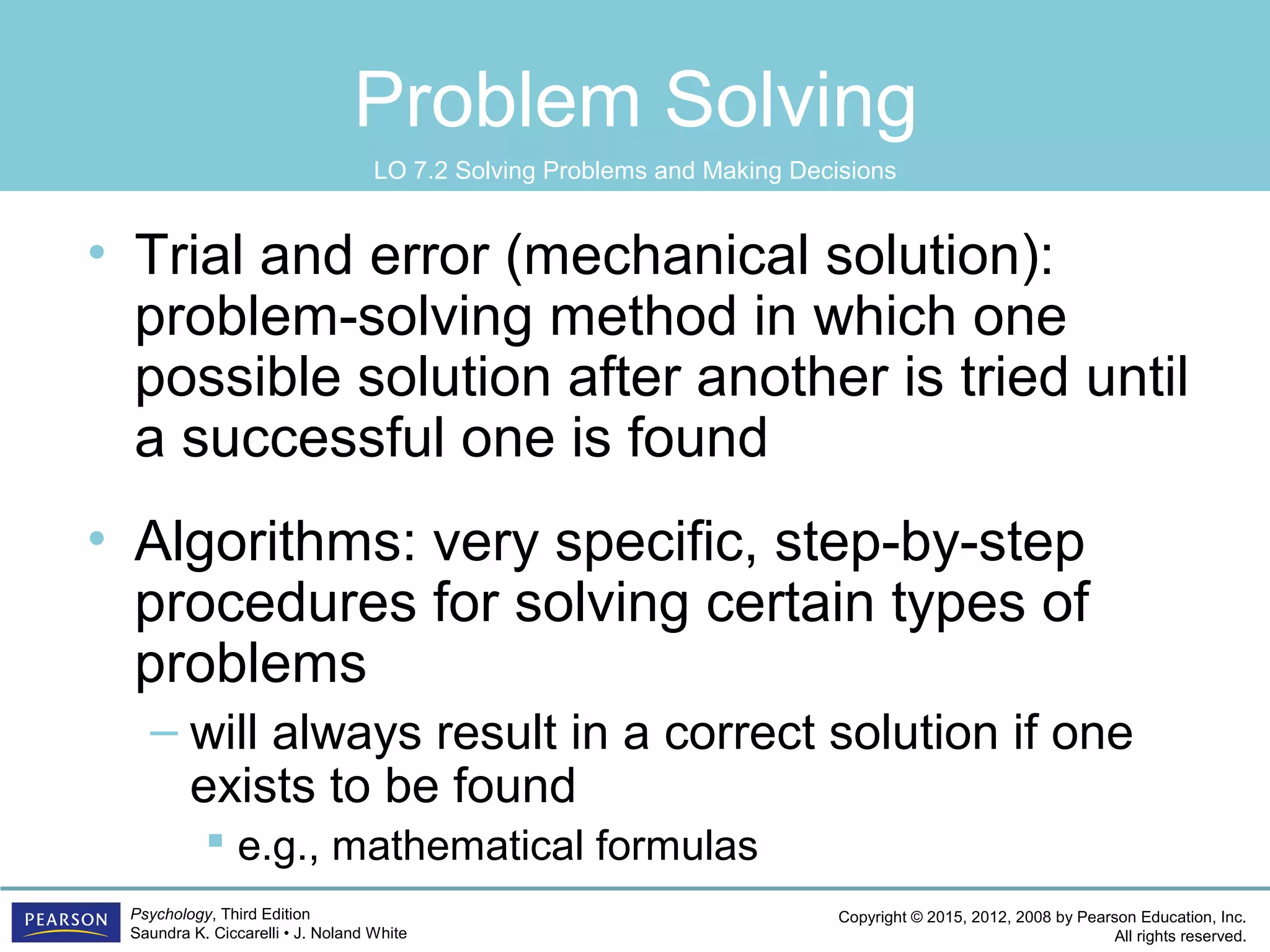 Copyright © 2015, 2012, 2008 by Pearson Education, Inc.
All rights reserved.
Psychology, Third Edition
Saundra K. Ciccarelli • J. Noland White
Problem Solving
• Trial and error (mechanical solution):
problem-solving method in which one
possible solution after another is tried until
a successful one is found
• Algorithms: very specific, step-by-step
procedures for solving certain types of
problems
– will always result in a correct solution if one
exists to be found
 e.g., mathematical formulas
LO 7.2 Solving Problems and Making Decisions
 
