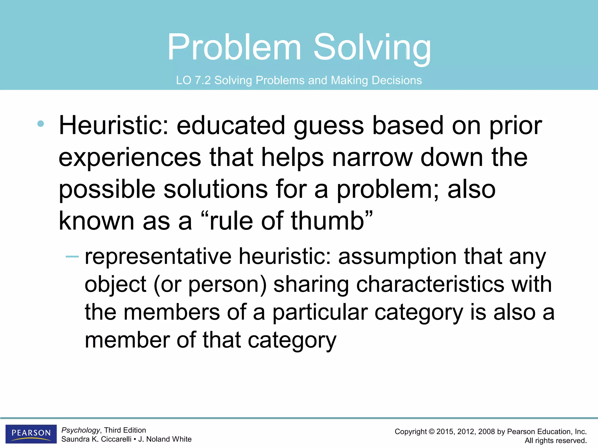 Copyright © 2015, 2012, 2008 by Pearson Education, Inc.
All rights reserved.
Psychology, Third Edition
Saundra K. Ciccarelli • J. Noland White
Problem Solving
• Heuristic: educated guess based on prior
experiences that helps narrow down the
possible solutions for a problem; also
known as a “rule of thumb”
– representative heuristic: assumption that any
object (or person) sharing characteristics with
the members of a particular category is also a
member of that category
LO 7.2 Solving Problems and Making Decisions
 