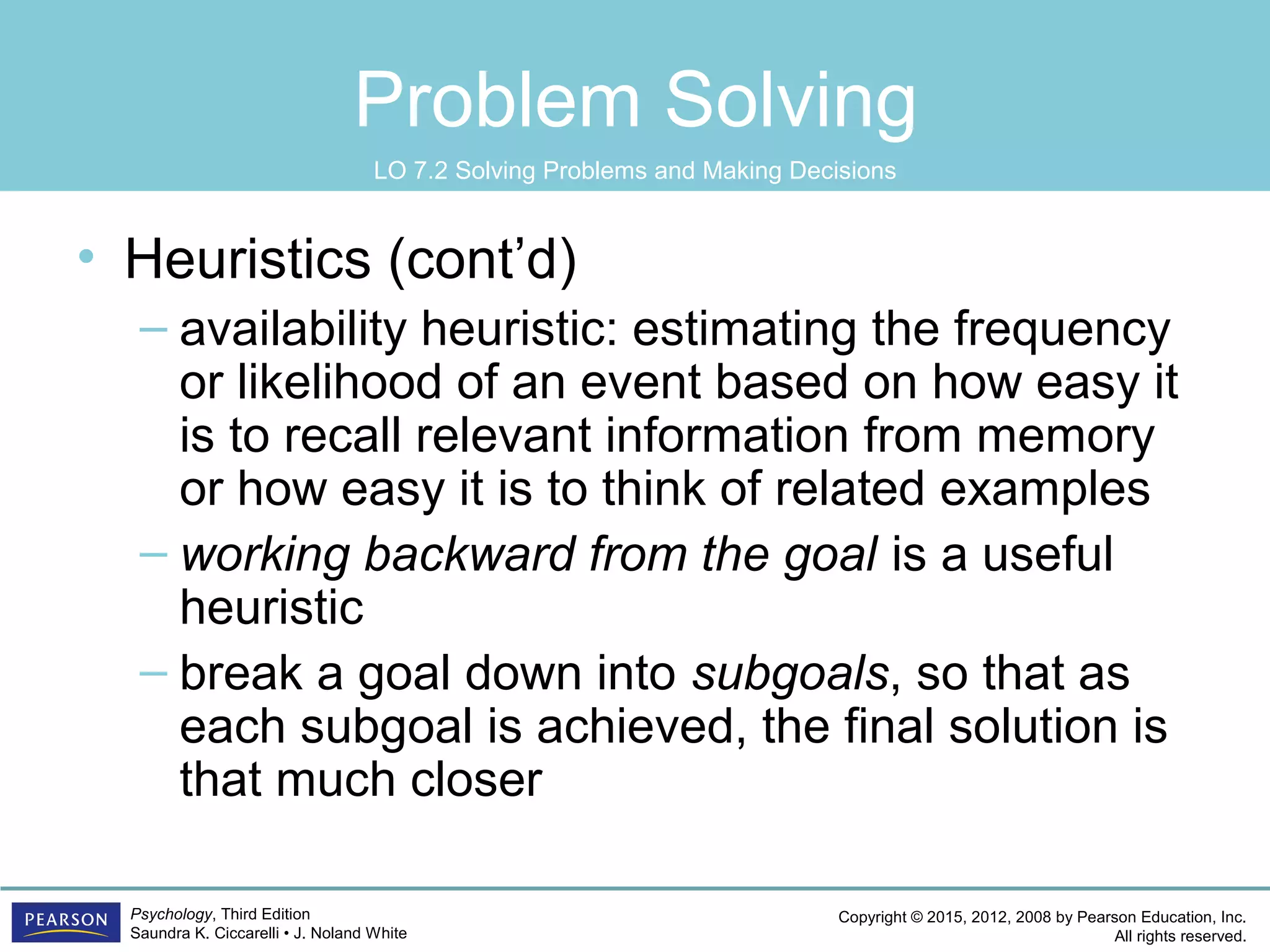 Copyright © 2015, 2012, 2008 by Pearson Education, Inc.
All rights reserved.
Psychology, Third Edition
Saundra K. Ciccarelli • J. Noland White
Problem Solving
• Heuristics (cont’d)
– availability heuristic: estimating the frequency
or likelihood of an event based on how easy it
is to recall relevant information from memory
or how easy it is to think of related examples
– working backward from the goal is a useful
heuristic
– break a goal down into subgoals, so that as
each subgoal is achieved, the final solution is
that much closer
LO 7.2 Solving Problems and Making Decisions
 