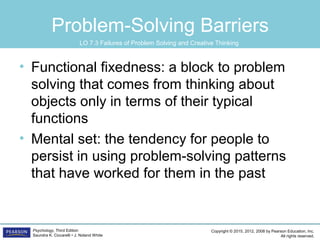 Copyright © 2015, 2012, 2008 by Pearson Education, Inc.
All rights reserved.
Psychology, Third Edition
Saundra K. Ciccarelli • J. Noland White
Problem-Solving Barriers
• Functional fixedness: a block to problem
solving that comes from thinking about
objects only in terms of their typical
functions
• Mental set: the tendency for people to
persist in using problem-solving patterns
that have worked for them in the past
LO 7.3 Failures of Problem Solving and Creative Thinking
 