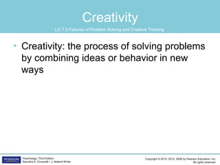 Copyright © 2015, 2012, 2008 by Pearson Education, Inc.
All rights reserved.
Psychology, Third Edition
Saundra K. Ciccarelli • J. Noland White
Creativity
• Creativity: the process of solving problems
by combining ideas or behavior in new
ways
LO 7.3 Failures of Problem Solving and Creative Thinking
 